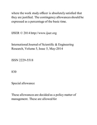 where the work study officer is absolutelysatisfied that
they are justified. The contingency allowancesshould be
expressed as a percentage of the basic time.
IJSER © 2014 http://www.ijser.org
InternationalJournal of Scientific & Engineering
Research, Volume 5, Issue 5, May-2014
ISSN 2229-5518
830
Special allowance
These allowances are decided as a policy matter of
management. These are allowed for
 