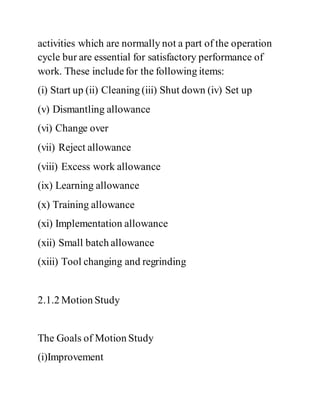 activities which are normally not a part of the operation
cycle bur are essential for satisfactory performance of
work. These includefor the following items:
(i) Start up (ii) Cleaning (iii) Shut down (iv) Set up
(v) Dismantling allowance
(vi) Change over
(vii) Reject allowance
(viii) Excess work allowance
(ix) Learning allowance
(x) Training allowance
(xi) Implementation allowance
(xii) Small batch allowance
(xiii) Tool changing and regrinding
2.1.2 Motion Study
The Goals of Motion Study
(i)Improvement
 