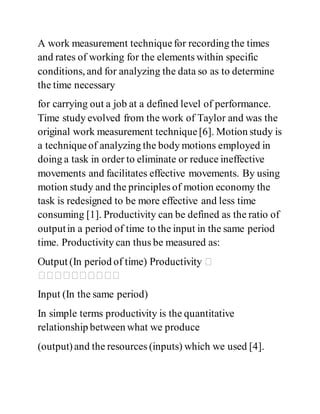A work measurement techniquefor recording the times
and rates of working for the elements within specific
conditions, and for analyzing the data so as to determine
the time necessary
for carrying out a job at a defined level of performance.
Time study evolved from the work of Taylor and was the
original work measurement technique[6]. Motion study is
a techniqueof analyzing the body motions employed in
doing a task in order to eliminate or reduce ineffective
movements and facilitates effective movements. By using
motion study and the principles of motion economy the
task is redesigned to be more effective and less time
consuming [1]. Productivity can be defined as the ratio of
outputin a period of time to the input in the same period
time. Productivity can thus be measured as:
Input (In the same period)
In simple terms productivity is the quantitative
relationship between what we produce
(output)and the resources (inputs) which we used [4].
 