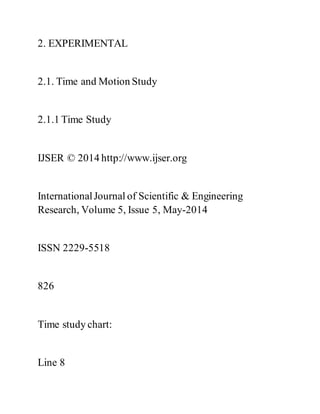 2. EXPERIMENTAL
2.1. Time and Motion Study
2.1.1 Time Study
IJSER © 2014 http://www.ijser.org
InternationalJournal of Scientific & Engineering
Research, Volume 5, Issue 5, May-2014
ISSN 2229-5518
826
Time study chart:
Line 8
 