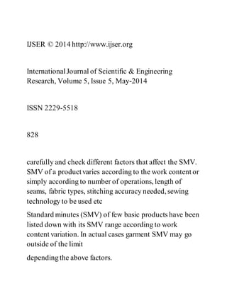 IJSER © 2014 http://www.ijser.org
InternationalJournal of Scientific & Engineering
Research, Volume 5, Issue 5, May-2014
ISSN 2229-5518
828
carefully and check different factors that affect the SMV.
SMV of a productvaries according to the work content or
simply according to number of operations, length of
seams, fabric types, stitching accuracy needed, sewing
technology to be used etc
Standard minutes (SMV) of few basic products have been
listed down with its SMV range according to work
content variation. In actual cases garment SMV may go
outside of the limit
dependingthe above factors.
 