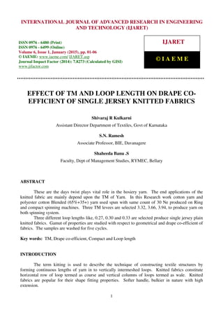 International Journal of Advanced Research in Engineering and Technology (IJARET), ISSN 0976 –
6480(Print), ISSN 0976 – 6499(Online), Volume 6, Issue 1, January (2015), pp. 01-06 © IAEME
1
EFFECT OF TM AND LOOP LENGTH ON DRAPE CO-
EFFICIENT OF SINGLE JERSEY KNITTED FABRICS
Shivaraj R Kulkarni
Assistant Director Department of Textiles, Govt of Karnataka
S.N. Ramesh
Associate Professor, BIE, Davanagere
Shaheeda Banu .S
Faculty, Dept of Management Studies, RYMEC, Bellary
ABSTRACT
These are the days twist plays vital role in the hosiery yarn. The end applications of the
knitted fabric are mainly depend upon the TM of Yarn. In this Research work cotton yarn and
polyester cotton Blended (65%+35+) yarn used spun with same count of 30 Ne produced on Ring
and compact spinning machines. Three TM levees are selected 3.32, 3.66, 3.94, to produce yarn on
both spinning system.
Three different loop lengths like, 0.27, 0.30 and 0.33 are selected produce single jersey plain
knitted fabrics. Gamut of properties are studied with respect to geometrical and drape co-efficient of
fabrics. The samples are washed for five cycles.
Key words: TM, Drape co-efficient, Compact and Loop length
INTRODUCTION
The term kitting is used to describe the technique of constructing textile structures by
forming continuous lengths of yarn in to vertically intermeshed loops. Knitted fabrics constitute
horizontal row of loop termed as course and vertical columns of loops termed as wale. Knitted
fabrics are popular for their shape fitting properties. Softer handle, bulkier in nature with high
extension.
INTERNATIONAL JOURNAL OF ADVANCED RESEARCH IN ENGINEERING
AND TECHNOLOGY (IJARET)
ISSN 0976 - 6480 (Print)
ISSN 0976 - 6499 (Online)
Volume 6, Issue 1, January (2015), pp. 01-06
© IAEME: www.iaeme.com/ IJARET.asp
Journal Impact Factor (2014): 7.8273 (Calculated by GISI)
www.jifactor.com
IJARET
© I A E M E
 