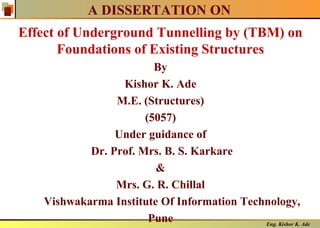 Eng. Kishor K. Ade
A DISSERTATION ON
Effect of Underground Tunnelling by (TBM) on
Foundations of Existing Structures
By
Kishor K. Ade
M.E. (Structures)
(5057)
Under guidance of
Dr. Prof. Mrs. B. S. Karkare
&
Mrs. G. R. Chillal
Vishwakarma Institute Of Information Technology,
Pune
 