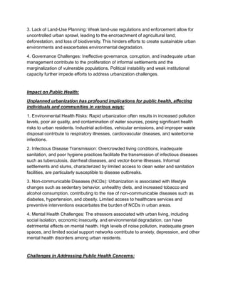 3. Lack of Land-Use Planning: Weak land-use regulations and enforcement allow for
uncontrolled urban sprawl, leading to the encroachment of agricultural land,
deforestation, and loss of biodiversity. This hinders efforts to create sustainable urban
environments and exacerbates environmental degradation.
4. Governance Challenges: Ineffective governance, corruption, and inadequate urban
management contribute to the proliferation of informal settlements and the
marginalization of vulnerable populations. Political instability and weak institutional
capacity further impede efforts to address urbanization challenges.
Impact on Public Health:
Unplanned urbanization has profound implications for public health, affecting
individuals and communities in various ways:
1. Environmental Health Risks: Rapid urbanization often results in increased pollution
levels, poor air quality, and contamination of water sources, posing significant health
risks to urban residents. Industrial activities, vehicular emissions, and improper waste
disposal contribute to respiratory illnesses, cardiovascular diseases, and waterborne
infections.
2. Infectious Disease Transmission: Overcrowded living conditions, inadequate
sanitation, and poor hygiene practices facilitate the transmission of infectious diseases
such as tuberculosis, diarrheal diseases, and vector-borne illnesses. Informal
settlements and slums, characterized by limited access to clean water and sanitation
facilities, are particularly susceptible to disease outbreaks.
3. Non-communicable Diseases (NCDs): Urbanization is associated with lifestyle
changes such as sedentary behavior, unhealthy diets, and increased tobacco and
alcohol consumption, contributing to the rise of non-communicable diseases such as
diabetes, hypertension, and obesity. Limited access to healthcare services and
preventive interventions exacerbates the burden of NCDs in urban areas.
4. Mental Health Challenges: The stressors associated with urban living, including
social isolation, economic insecurity, and environmental degradation, can have
detrimental effects on mental health. High levels of noise pollution, inadequate green
spaces, and limited social support networks contribute to anxiety, depression, and other
mental health disorders among urban residents.
Challenges in Addressing Public Health Concerns:
 