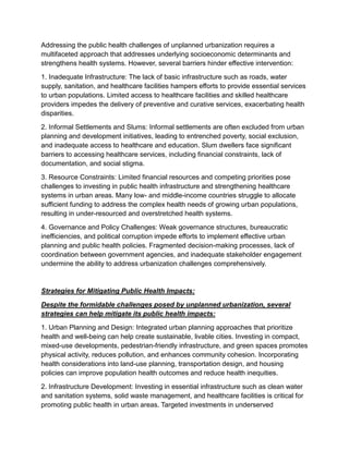 Addressing the public health challenges of unplanned urbanization requires a
multifaceted approach that addresses underlying socioeconomic determinants and
strengthens health systems. However, several barriers hinder effective intervention:
1. Inadequate Infrastructure: The lack of basic infrastructure such as roads, water
supply, sanitation, and healthcare facilities hampers efforts to provide essential services
to urban populations. Limited access to healthcare facilities and skilled healthcare
providers impedes the delivery of preventive and curative services, exacerbating health
disparities.
2. Informal Settlements and Slums: Informal settlements are often excluded from urban
planning and development initiatives, leading to entrenched poverty, social exclusion,
and inadequate access to healthcare and education. Slum dwellers face significant
barriers to accessing healthcare services, including financial constraints, lack of
documentation, and social stigma.
3. Resource Constraints: Limited financial resources and competing priorities pose
challenges to investing in public health infrastructure and strengthening healthcare
systems in urban areas. Many low- and middle-income countries struggle to allocate
sufficient funding to address the complex health needs of growing urban populations,
resulting in under-resourced and overstretched health systems.
4. Governance and Policy Challenges: Weak governance structures, bureaucratic
inefficiencies, and political corruption impede efforts to implement effective urban
planning and public health policies. Fragmented decision-making processes, lack of
coordination between government agencies, and inadequate stakeholder engagement
undermine the ability to address urbanization challenges comprehensively.
Strategies for Mitigating Public Health Impacts:
Despite the formidable challenges posed by unplanned urbanization, several
strategies can help mitigate its public health impacts:
1. Urban Planning and Design: Integrated urban planning approaches that prioritize
health and well-being can help create sustainable, livable cities. Investing in compact,
mixed-use developments, pedestrian-friendly infrastructure, and green spaces promotes
physical activity, reduces pollution, and enhances community cohesion. Incorporating
health considerations into land-use planning, transportation design, and housing
policies can improve population health outcomes and reduce health inequities.
2. Infrastructure Development: Investing in essential infrastructure such as clean water
and sanitation systems, solid waste management, and healthcare facilities is critical for
promoting public health in urban areas. Targeted investments in underserved
 