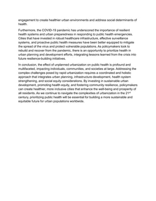 engagement to create healthier urban environments and address social determinants of
health.
Furthermore, the COVID-19 pandemic has underscored the importance of resilient
health systems and urban preparedness in responding to public health emergencies.
Cities that have invested in robust healthcare infrastructure, effective surveillance
systems, and proactive public health measures have been better equipped to mitigate
the spread of the virus and protect vulnerable populations. As policymakers look to
rebuild and recover from the pandemic, there is an opportunity to prioritize health in
urban planning and development efforts, integrating lessons learned from the crisis into
future resilience-building initiatives.
In conclusion, the effect of unplanned urbanization on public health is profound and
multifaceted, impacting individuals, communities, and societies at large. Addressing the
complex challenges posed by rapid urbanization requires a coordinated and holistic
approach that integrates urban planning, infrastructure development, health system
strengthening, and social equity considerations. By investing in sustainable urban
development, promoting health equity, and fostering community resilience, policymakers
can create healthier, more inclusive cities that enhance the well-being and prosperity of
all residents. As we continue to navigate the complexities of urbanization in the 21st
century, prioritizing public health will be essential for building a more sustainable and
equitable future for urban populations worldwide.
 