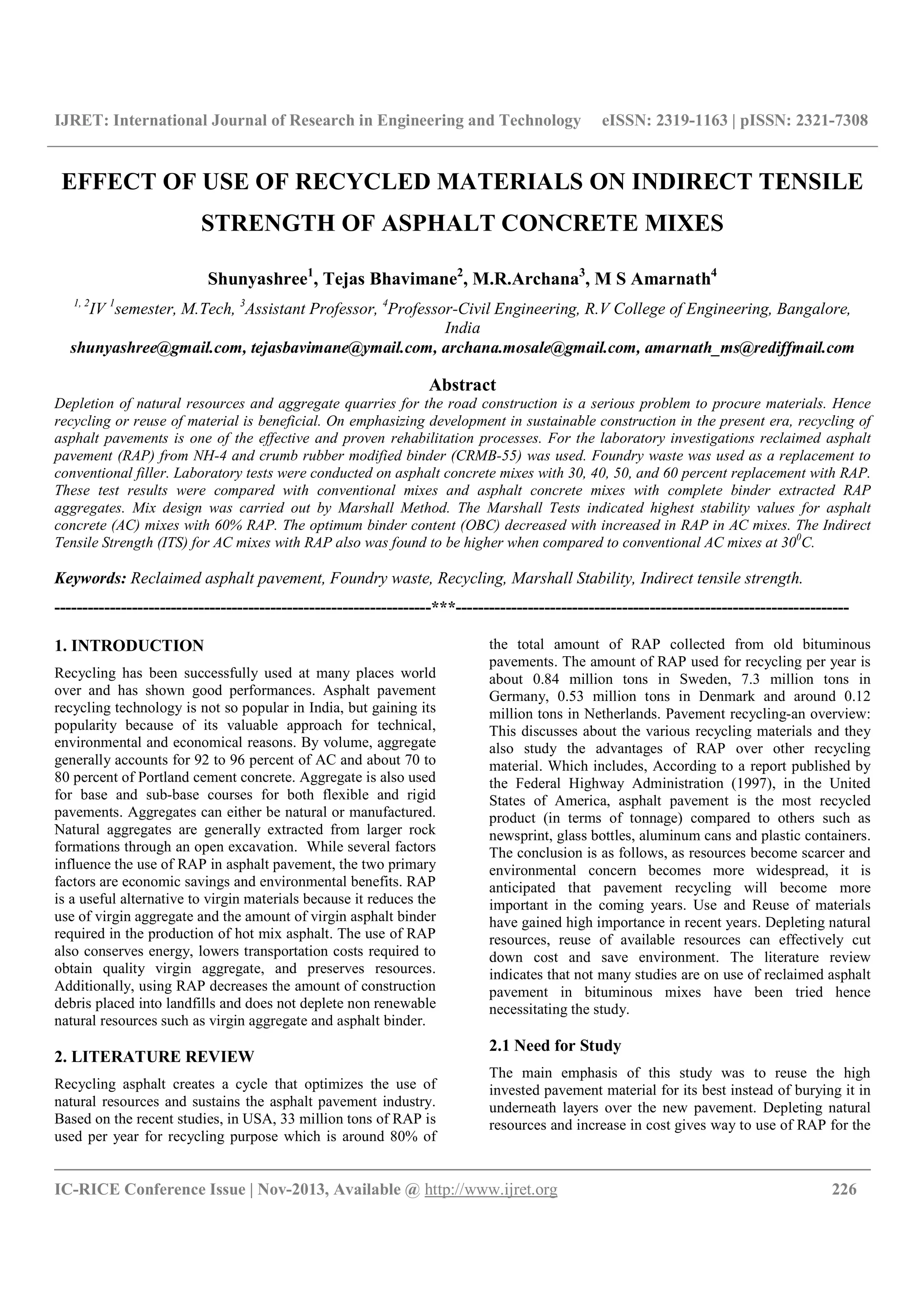 IJRET: International Journal of Research in Engineering and Technology eISSN: 2319-1163 | pISSN: 2321-7308
__________________________________________________________________________________________
IC-RICE Conference Issue | Nov-2013, Available @ http://www.ijret.org 226
EFFECT OF USE OF RECYCLED MATERIALS ON INDIRECT TENSILE
STRENGTH OF ASPHALT CONCRETE MIXES
Shunyashree1
, Tejas Bhavimane2
, M.R.Archana3
, M S Amarnath4
1, 2
IV 1
semester, M.Tech, 3
Assistant Professor, 4
Professor-Civil Engineering, R.V College of Engineering, Bangalore,
India
shunyashree@gmail.com, tejasbavimane@ymail.com, archana.mosale@gmail.com, amarnath_ms@rediffmail.com
Abstract
Depletion of natural resources and aggregate quarries for the road construction is a serious problem to procure materials. Hence
recycling or reuse of material is beneficial. On emphasizing development in sustainable construction in the present era, recycling of
asphalt pavements is one of the effective and proven rehabilitation processes. For the laboratory investigations reclaimed asphalt
pavement (RAP) from NH-4 and crumb rubber modified binder (CRMB-55) was used. Foundry waste was used as a replacement to
conventional filler. Laboratory tests were conducted on asphalt concrete mixes with 30, 40, 50, and 60 percent replacement with RAP.
These test results were compared with conventional mixes and asphalt concrete mixes with complete binder extracted RAP
aggregates. Mix design was carried out by Marshall Method. The Marshall Tests indicated highest stability values for asphalt
concrete (AC) mixes with 60% RAP. The optimum binder content (OBC) decreased with increased in RAP in AC mixes. The Indirect
Tensile Strength (ITS) for AC mixes with RAP also was found to be higher when compared to conventional AC mixes at 300
C.
Keywords: Reclaimed asphalt pavement, Foundry waste, Recycling, Marshall Stability, Indirect tensile strength.
--------------------------------------------------------------------***-----------------------------------------------------------------------
1. INTRODUCTION
Recycling has been successfully used at many places world
over and has shown good performances. Asphalt pavement
recycling technology is not so popular in India, but gaining its
popularity because of its valuable approach for technical,
environmental and economical reasons. By volume, aggregate
generally accounts for 92 to 96 percent of AC and about 70 to
80 percent of Portland cement concrete. Aggregate is also used
for base and sub-base courses for both flexible and rigid
pavements. Aggregates can either be natural or manufactured.
Natural aggregates are generally extracted from larger rock
formations through an open excavation. While several factors
influence the use of RAP in asphalt pavement, the two primary
factors are economic savings and environmental benefits. RAP
is a useful alternative to virgin materials because it reduces the
use of virgin aggregate and the amount of virgin asphalt binder
required in the production of hot mix asphalt. The use of RAP
also conserves energy, lowers transportation costs required to
obtain quality virgin aggregate, and preserves resources.
Additionally, using RAP decreases the amount of construction
debris placed into landfills and does not deplete non renewable
natural resources such as virgin aggregate and asphalt binder.
2. LITERATURE REVIEW
Recycling asphalt creates a cycle that optimizes the use of
natural resources and sustains the asphalt pavement industry.
Based on the recent studies, in USA, 33 million tons of RAP is
used per year for recycling purpose which is around 80% of
the total amount of RAP collected from old bituminous
pavements. The amount of RAP used for recycling per year is
about 0.84 million tons in Sweden, 7.3 million tons in
Germany, 0.53 million tons in Denmark and around 0.12
million tons in Netherlands. Pavement recycling-an overview:
This discusses about the various recycling materials and they
also study the advantages of RAP over other recycling
material. Which includes, According to a report published by
the Federal Highway Administration (1997), in the United
States of America, asphalt pavement is the most recycled
product (in terms of tonnage) compared to others such as
newsprint, glass bottles, aluminum cans and plastic containers.
The conclusion is as follows, as resources become scarcer and
environmental concern becomes more widespread, it is
anticipated that pavement recycling will become more
important in the coming years. Use and Reuse of materials
have gained high importance in recent years. Depleting natural
resources, reuse of available resources can effectively cut
down cost and save environment. The literature review
indicates that not many studies are on use of reclaimed asphalt
pavement in bituminous mixes have been tried hence
necessitating the study.
2.1 Need for Study
The main emphasis of this study was to reuse the high
invested pavement material for its best instead of burying it in
underneath layers over the new pavement. Depleting natural
resources and increase in cost gives way to use of RAP for the
 