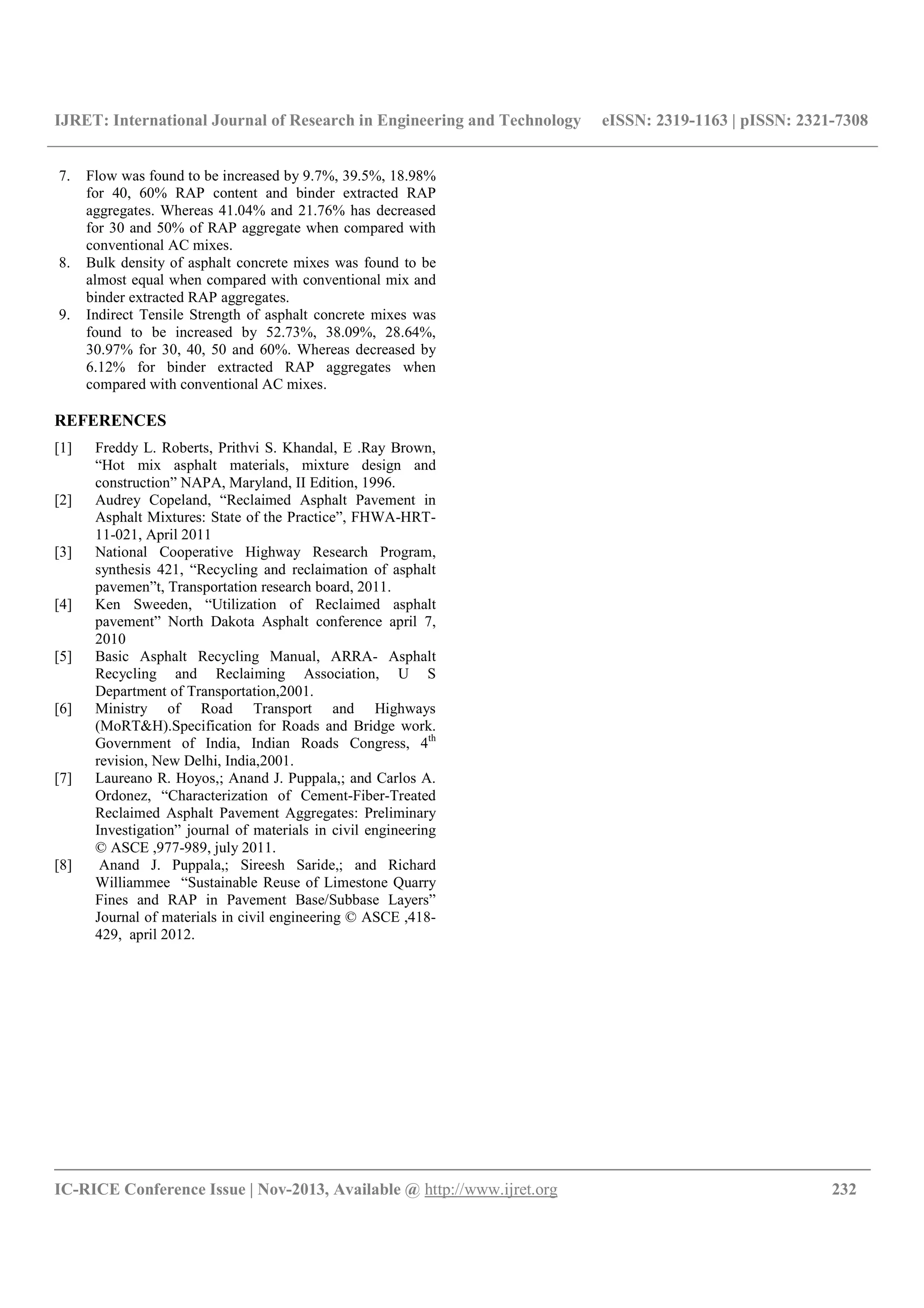 IJRET: International Journal of Research in Engineering and Technology eISSN: 2319-1163 | pISSN: 2321-7308
__________________________________________________________________________________________
IC-RICE Conference Issue | Nov-2013, Available @ http://www.ijret.org 232
7. Flow was found to be increased by 9.7%, 39.5%, 18.98%
for 40, 60% RAP content and binder extracted RAP
aggregates. Whereas 41.04% and 21.76% has decreased
for 30 and 50% of RAP aggregate when compared with
conventional AC mixes.
8. Bulk density of asphalt concrete mixes was found to be
almost equal when compared with conventional mix and
binder extracted RAP aggregates.
9. Indirect Tensile Strength of asphalt concrete mixes was
found to be increased by 52.73%, 38.09%, 28.64%,
30.97% for 30, 40, 50 and 60%. Whereas decreased by
6.12% for binder extracted RAP aggregates when
compared with conventional AC mixes.
REFERENCES
[1] Freddy L. Roberts, Prithvi S. Khandal, E .Ray Brown,
“Hot mix asphalt materials, mixture design and
construction” NAPA, Maryland, II Edition, 1996.
[2] Audrey Copeland, “Reclaimed Asphalt Pavement in
Asphalt Mixtures: State of the Practice”, FHWA-HRT-
11-021, April 2011
[3] National Cooperative Highway Research Program,
synthesis 421, “Recycling and reclaimation of asphalt
pavemen”t, Transportation research board, 2011.
[4] Ken Sweeden, “Utilization of Reclaimed asphalt
pavement” North Dakota Asphalt conference april 7,
2010
[5] Basic Asphalt Recycling Manual, ARRA- Asphalt
Recycling and Reclaiming Association, U S
Department of Transportation,2001.
[6] Ministry of Road Transport and Highways
(MoRT&H).Specification for Roads and Bridge work.
Government of India, Indian Roads Congress, 4th
revision, New Delhi, India,2001.
[7] Laureano R. Hoyos,; Anand J. Puppala,; and Carlos A.
Ordonez, “Characterization of Cement-Fiber-Treated
Reclaimed Asphalt Pavement Aggregates: Preliminary
Investigation” journal of materials in civil engineering
© ASCE ,977-989, july 2011.
[8] Anand J. Puppala,; Sireesh Saride,; and Richard
Williammee “Sustainable Reuse of Limestone Quarry
Fines and RAP in Pavement Base/Subbase Layers”
Journal of materials in civil engineering © ASCE ,418-
429, april 2012.
 