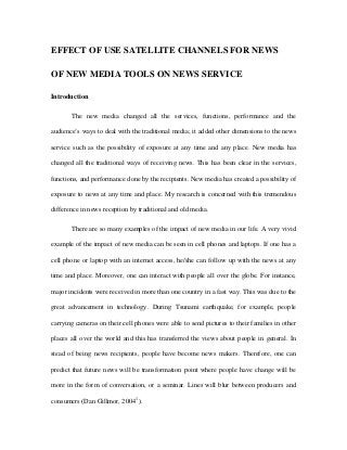 EFFECT OF USE SATELLITE CHANNELS FOR NEWS
OF NEW MEDIA TOOLS ON NEWS SERVICE
Introduction
The new media changed all the services, functions, performance and the
audience’s ways to deal with the traditional media; it added other dimensions to the news
service such as the possibility of exposure at any time and any place. New media has
changed all the traditional ways of receiving news. This has been clear in the services,
functions, and performance done by the recipients. New media has created a possibility of
exposure to news at any time and place. My research is concerned with this tremendous
difference in news reception by traditional and old media.
There are so many examples of the impact of new media in our life. A very vivid
example of the impact of new media can be seen in cell phones and laptops. If one has a
cell phone or laptop with an internet access, he/she can follow up with the news at any
time and place. Moreover, one can interact with people all over the globe. For instance,
major incidents were received in more than one country in a fast way. This was due to the
great advancement in technology. During Tsunami earthquake, for example, people
carrying cameras on their cell phones were able to send pictures to their families in other
places all over the world and this has transferred the views about people in general. In
stead of being news recipients, people have become news makers. Therefore, one can
predict that future news will be transformation point where people have change will be
more in the form of conversation, or a seminar. Lines will blur between producers and
consumers (Dan Gillmor, 2004 1 ).

 