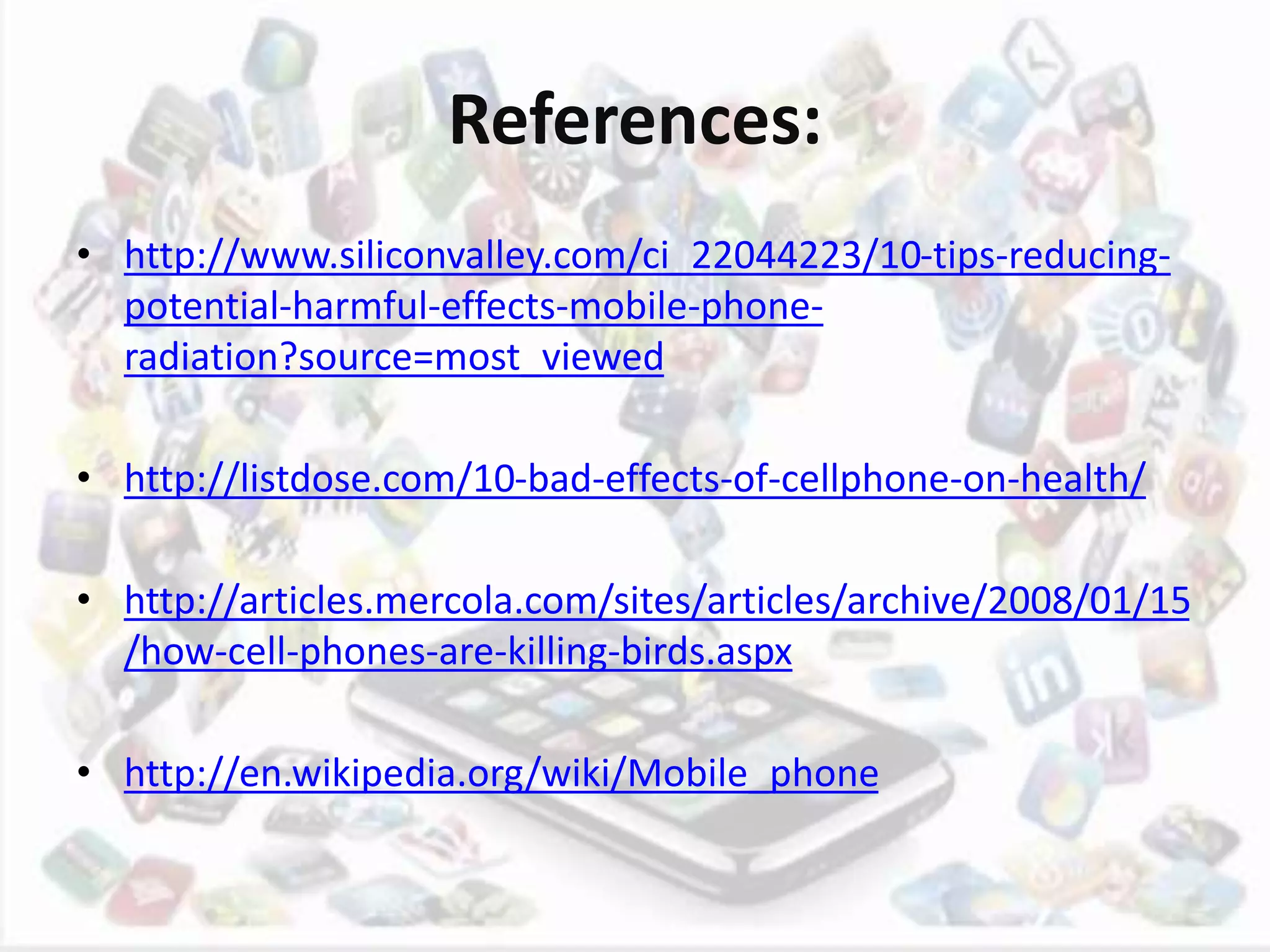 References:
• http://www.siliconvalley.com/ci_22044223/10-tips-reducing-
potential-harmful-effects-mobile-phone-
radiation?source=most_viewed
• http://listdose.com/10-bad-effects-of-cellphone-on-health/
• http://articles.mercola.com/sites/articles/archive/2008/01/15
/how-cell-phones-are-killing-birds.aspx
• http://en.wikipedia.org/wiki/Mobile_phone
 