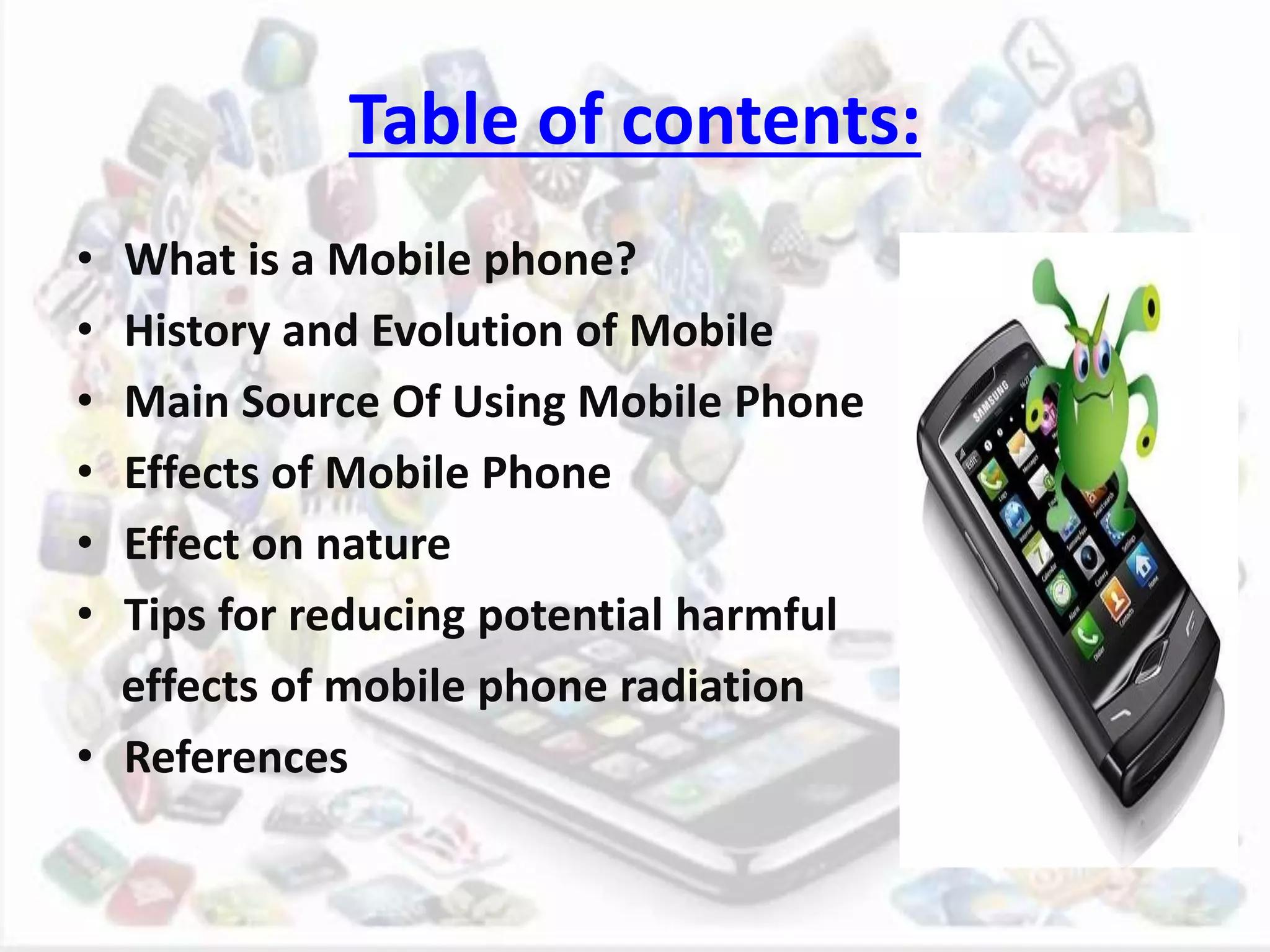 Table of contents:
• What is a Mobile phone?
• History and Evolution of Mobile
• Main Source Of Using Mobile Phone
• Effects of Mobile Phone
• Effect on nature
• Tips for reducing potential harmful
effects of mobile phone radiation
• References
 