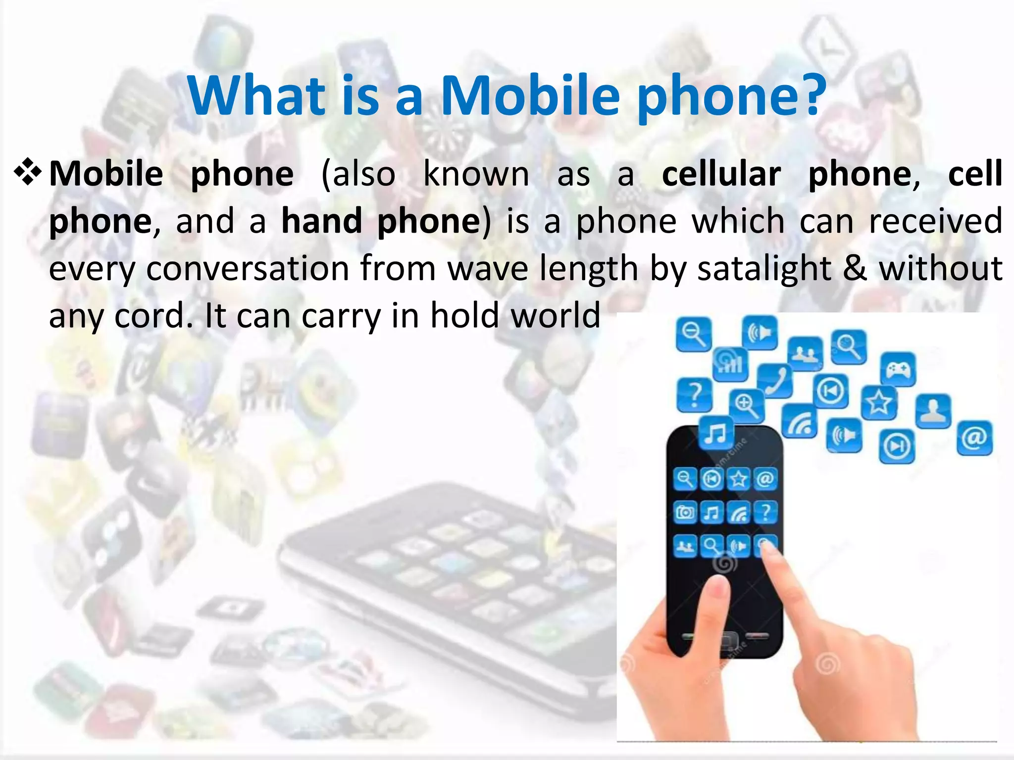 What is a Mobile phone?
Mobile phone (also known as a cellular phone, cell
phone, and a hand phone) is a phone which can received
every conversation from wave length by satalight & without
any cord. It can carry in hold world
 
