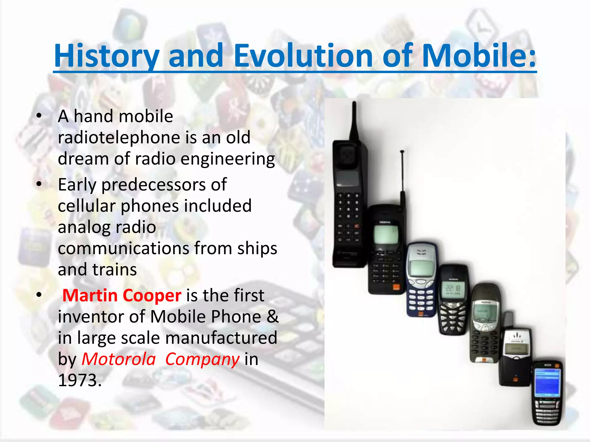 History and Evolution of Mobile:
• A hand mobile
radiotelephone is an old
dream of radio engineering
• Early predecessors of
cellular phones included
analog radio
communications from ships
and trains
• Martin Cooper is the first
inventor of Mobile Phone &
in large scale manufactured
by Motorola Company in
1973.
 