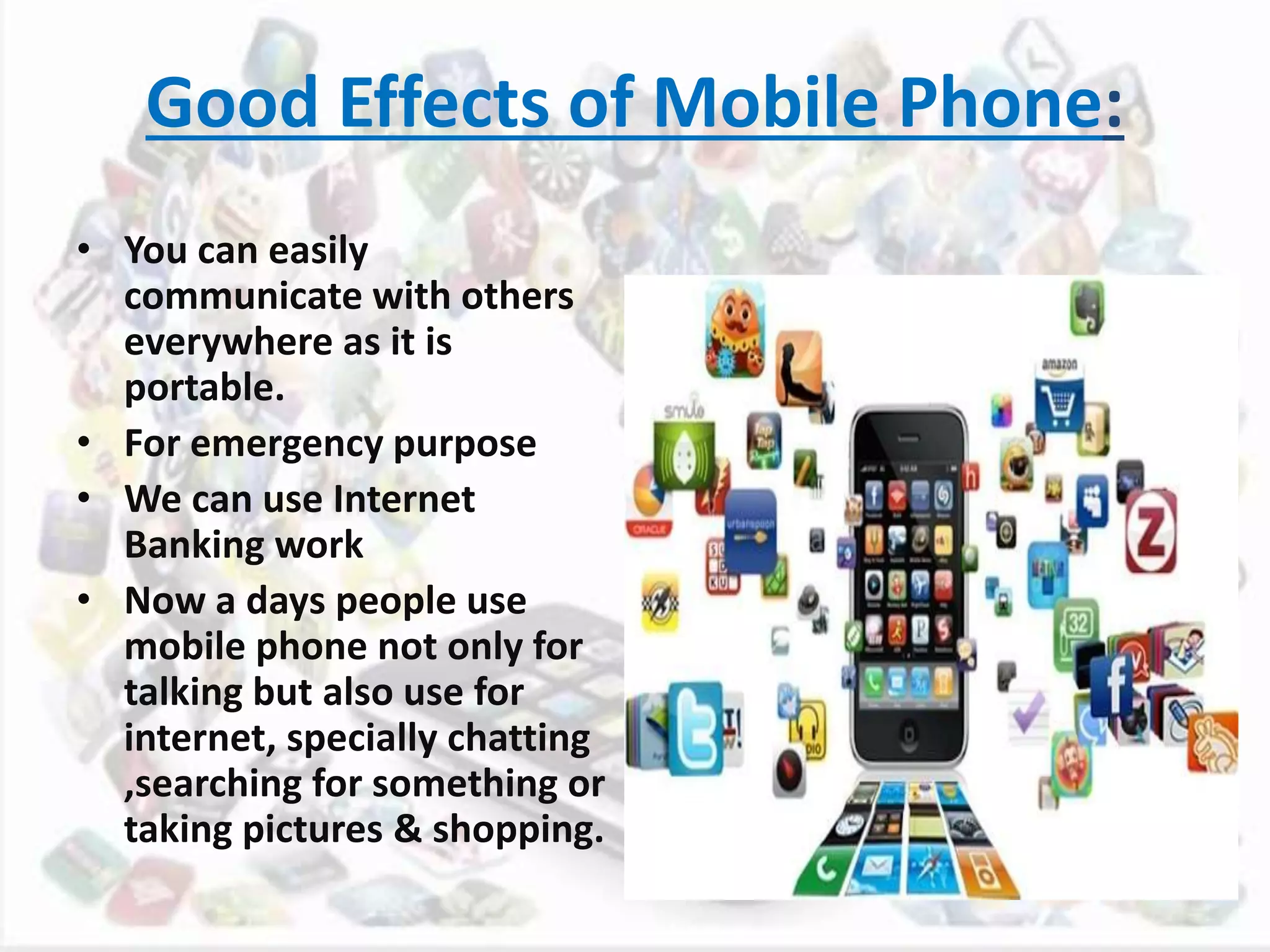 Good Effects of Mobile Phone:
• You can easily
communicate with others
everywhere as it is
portable.
• For emergency purpose
• We can use Internet
Banking work
• Now a days people use
mobile phone not only for
talking but also use for
internet, specially chatting
,searching for something or
taking pictures & shopping.
 