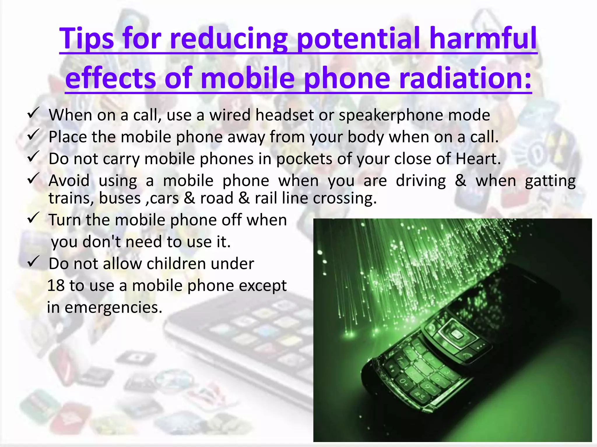 Tips for reducing potential harmful
effects of mobile phone radiation:
 When on a call, use a wired headset or speakerphone mode
 Place the mobile phone away from your body when on a call.
 Do not carry mobile phones in pockets of your close of Heart.
 Avoid using a mobile phone when you are driving & when gatting
trains, buses ,cars & road & rail line crossing.
 Turn the mobile phone off when
you don't need to use it.
 Do not allow children under
18 to use a mobile phone except
in emergencies.
 