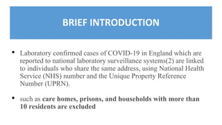 BRIEF INTRODUCTION
• Laboratory confirmed cases of COVID-19 in England which are
reported to national laboratory surveillance systems(2) are linked
to individuals who share the same address, using National Health
Service (NHS) number and the Unique Property Reference
Number (UPRN).
• such as care homes, prisons, and households with more than
10 residents are excluded
 