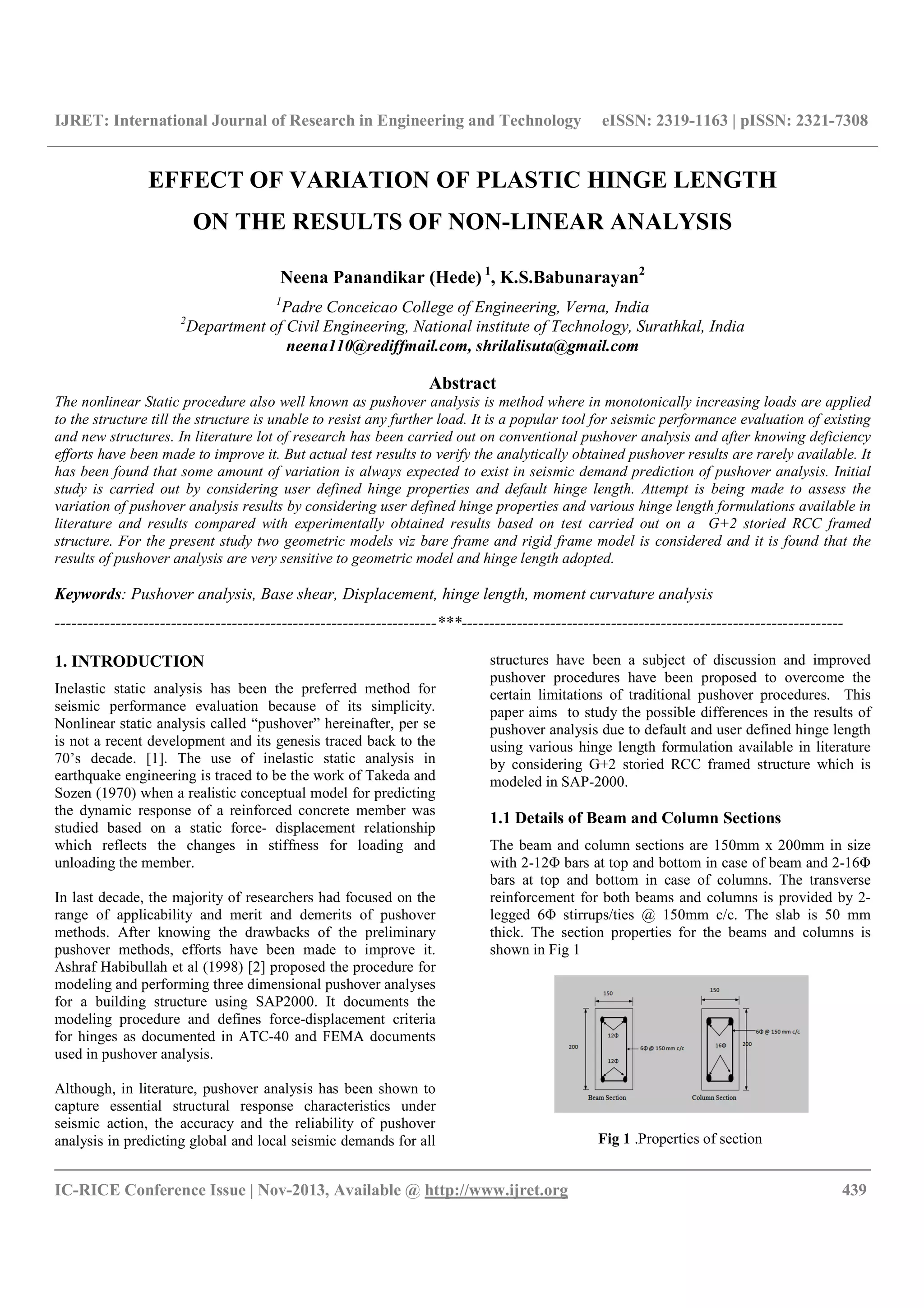 IJRET: International Journal of Research in Engineering and
__________________________________________________________________________________________
IC-RICE Conference Issue | Nov-2013, Available @
EFFECT OF VARIATION OF PLASTIC HINGE LENGTH
ON THE RESULTS OF NON
Neena
1
Padre Conceicao College
2
Department of Civil Engineering, National institute of Technology, Surathkal, India
neena110@rediffmail.com,
The nonlinear Static procedure also well known as pushover analysis is method
to the structure till the structure is unable to resist any further load. It
and new structures. In literature lot of research has been carried o
efforts have been made to improve it. But actual test results to verify the analytically obtained pushover results are rarely
has been found that some amount of variation is al
study is carried out by considering user defined hinge
variation of pushover analysis results by cons
literature and results compared with experimentally obtained result
structure. For the present study two geometric
results of pushover analysis are very sensitive to geometric model and hinge length adopted.
Keywords: Pushover analysis, Base shear, Di
---------------------------------------------------------------------
1. INTRODUCTION
Inelastic static analysis has been the preferred method for
seismic performance evaluation because of its simplicity.
Nonlinear static analysis called “pushover” hereinafter, per se
is not a recent development and its genesis traced back to the
70’s decade. [1]. The use of inelastic static analysis in
earthquake engineering is traced to be the work of Takeda and
Sozen (1970) when a realistic conceptual model for predicting
the dynamic response of a reinforced concrete member was
studied based on a static force- displacement relationship
which reflects the changes in stiffness for loading and
unloading the member.
In last decade, the majority of researchers had focused on the
range of applicability and merit and demerits of pushover
methods. After knowing the drawbacks of the preliminary
pushover methods, efforts have been made to improve it.
Ashraf Habibullah et al (1998) [2] proposed the procedure for
modeling and performing three dimensional pushover analyses
for a building structure using SAP2000. It documents the
modeling procedure and defines force-displacement criteria
for hinges as documented in ATC-40 and FEMA docum
used in pushover analysis.
Although, in literature, pushover analysis has been shown to
capture essential structural response characteristics under
seismic action, the accuracy and the reliability of pushover
analysis in predicting global and local seismic demands for all
IJRET: International Journal of Research in Engineering and Technology eISSN: 2319
__________________________________________________________________________________________
2013, Available @ http://www.ijret.org
EFFECT OF VARIATION OF PLASTIC HINGE LENGTH
ON THE RESULTS OF NON-LINEAR ANALYSIS
Neena Panandikar (Hede) 1
, K.S.Babunarayan2
Padre Conceicao College of Engineering, Verna, India
Department of Civil Engineering, National institute of Technology, Surathkal, India
neena110@rediffmail.com, shrilalisuta@gmail.com
Abstract
also well known as pushover analysis is method where in monotonically increasing loa
to the structure till the structure is unable to resist any further load. It is a popular tool for seismic performance evaluation of existing
In literature lot of research has been carried out on conventional pushover analysis and after knowing deficiency
efforts have been made to improve it. But actual test results to verify the analytically obtained pushover results are rarely
that some amount of variation is always expected to exist in seismic demand prediction of pushover analysis.
by considering user defined hinge properties and default hinge length. Attempt is being made to assess the
variation of pushover analysis results by considering user defined hinge properties and various hinge length formulations available in
experimentally obtained results based on test carried out on
For the present study two geometric models viz bare frame and rigid frame model is considered and
analysis are very sensitive to geometric model and hinge length adopted.
Pushover analysis, Base shear, Displacement, hinge length, moment curvature analysis
---------------------------------------------------------------------***---------------------------------------------------------------------
Inelastic static analysis has been the preferred method for
seismic performance evaluation because of its simplicity.
Nonlinear static analysis called “pushover” hereinafter, per se
is not a recent development and its genesis traced back to the
1]. The use of inelastic static analysis in
earthquake engineering is traced to be the work of Takeda and
70) when a realistic conceptual model for predicting
the dynamic response of a reinforced concrete member was
displacement relationship
which reflects the changes in stiffness for loading and
decade, the majority of researchers had focused on the
range of applicability and merit and demerits of pushover
of the preliminary
pushover methods, efforts have been made to improve it.
] proposed the procedure for
modeling and performing three dimensional pushover analyses
for a building structure using SAP2000. It documents the
displacement criteria
40 and FEMA documents
Although, in literature, pushover analysis has been shown to
capture essential structural response characteristics under
seismic action, the accuracy and the reliability of pushover
seismic demands for all
structures have been a subject of discussion and improved
pushover procedures have been proposed to overcome the
certain limitations of traditional pushover procedures.
paper aims to study the possible differences in the resu
pushover analysis due to default and user defined hinge length
using various hinge length form
by considering G+2 storied RCC framed structure which is
modeled in SAP-2000.
1.1 Details of Beam and
The beam and column sections are 150mm x 200mm in size
with 2-12Φ bars at top and bottom in case of beam and 2
bars at top and bottom in case of columns. The transverse
reinforcement for both beams and columns is provided by 2
legged 6Φ stirrups/ties @ 150
thick. The section properties for the beams and columns
shown in Fig 1
Fig 1 .Properties of section
eISSN: 2319-1163 | pISSN: 2321-7308
__________________________________________________________________________________________
439
EFFECT OF VARIATION OF PLASTIC HINGE LENGTH
LINEAR ANALYSIS
Department of Civil Engineering, National institute of Technology, Surathkal, India
in monotonically increasing loads are applied
is a popular tool for seismic performance evaluation of existing
ut on conventional pushover analysis and after knowing deficiency
efforts have been made to improve it. But actual test results to verify the analytically obtained pushover results are rarely available. It
ways expected to exist in seismic demand prediction of pushover analysis. Initial
ttempt is being made to assess the
various hinge length formulations available in
s based on test carried out on a G+2 storied RCC framed
rame model is considered and it is found that the
splacement, hinge length, moment curvature analysis
---------------------------------------------------------------------
structures have been a subject of discussion and improved
pushover procedures have been proposed to overcome the
certain limitations of traditional pushover procedures. This
paper aims to study the possible differences in the results of
due to default and user defined hinge length
using various hinge length formulation available in literature
by considering G+2 storied RCC framed structure which is
Details of Beam and Column Sections
and column sections are 150mm x 200mm in size
bars at top and bottom in case of beam and 2-16Φ
bars at top and bottom in case of columns. The transverse
reinforcement for both beams and columns is provided by 2-
stirrups/ties @ 150mm c/c. The slab is 50 mm
rties for the beams and columns is
Properties of section
 