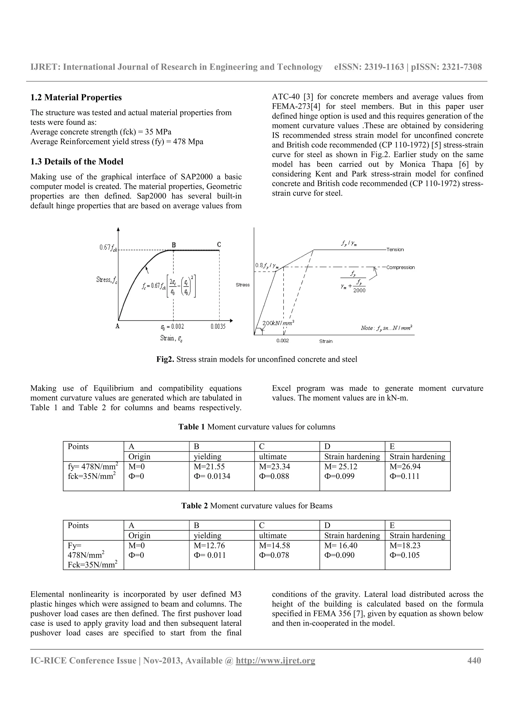 IJRET: International Journal of Research in Engineering and Technology eISSN: 2319-1163 | pISSN: 2321-7308
__________________________________________________________________________________________
IC-RICE Conference Issue | Nov-2013, Available @ http://www.ijret.org 440
1.2 Material Properties
The structure was tested and actual material properties from
tests were found as:
Average concrete strength (fck) = 35 MPa
Average Reinforcement yield stress (fy) = 478 Mpa
1.3 Details of the Model
Making use of the graphical interface of SAP2000 a basic
computer model is created. The material properties, Geometric
properties are then defined. Sap2000 has several built-in
default hinge properties that are based on average values from
ATC-40 [3] for concrete members and average values from
FEMA-273[4] for steel members. But in this paper user
defined hinge option is used and this requires generation of the
moment curvature values .These are obtained by considering
IS recommended stress strain model for unconfined concrete
and British code recommended (CP 110-1972) [5] stress-strain
curve for steel as shown in Fig.2. Earlier study on the same
model has been carried out by Monica Thapa [6] by
considering Kent and Park stress-strain model for confined
concrete and British code recommended (CP 110-1972) stress-
strain curve for steel.
Fig2. Stress strain models for unconfined concrete and steel
Making use of Equilibrium and compatibility equations
moment curvature values are generated which are tabulated in
Table 1 and Table 2 for columns and beams respectively.
Excel program was made to generate moment curvature
values. The moment values are in kN-m.
Table 1 Moment curvature values for columns
Points A B C D E
Origin yielding ultimate Strain hardening Strain hardening
fy= 478N/mm2
fck=35N/mm2
M=0
Ф=0
M=21.55
Ф= 0.0134
M=23.34
Ф=0.088
M= 25.12
Ф=0.099
M=26.94
Ф=0.111
Table 2 Moment curvature values for Beams
Points A B C D E
Origin yielding ultimate Strain hardening Strain hardening
Fy=
478N/mm2
Fck=35N/mm2
M=0
Ф=0
M=12.76
Ф= 0.011
M=14.58
Ф=0.078
M= 16.40
Ф=0.090
M=18.23
Ф=0.105
Elemental nonlinearity is incorporated by user defined M3
plastic hinges which were assigned to beam and columns. The
pushover load cases are then defined. The first pushover load
case is used to apply gravity load and then subsequent lateral
pushover load cases are specified to start from the final
conditions of the gravity. Lateral load distributed across the
height of the building is calculated based on the formula
specified in FEMA 356 [7], given by equation as shown below
and then in-cooperated in the model.
 