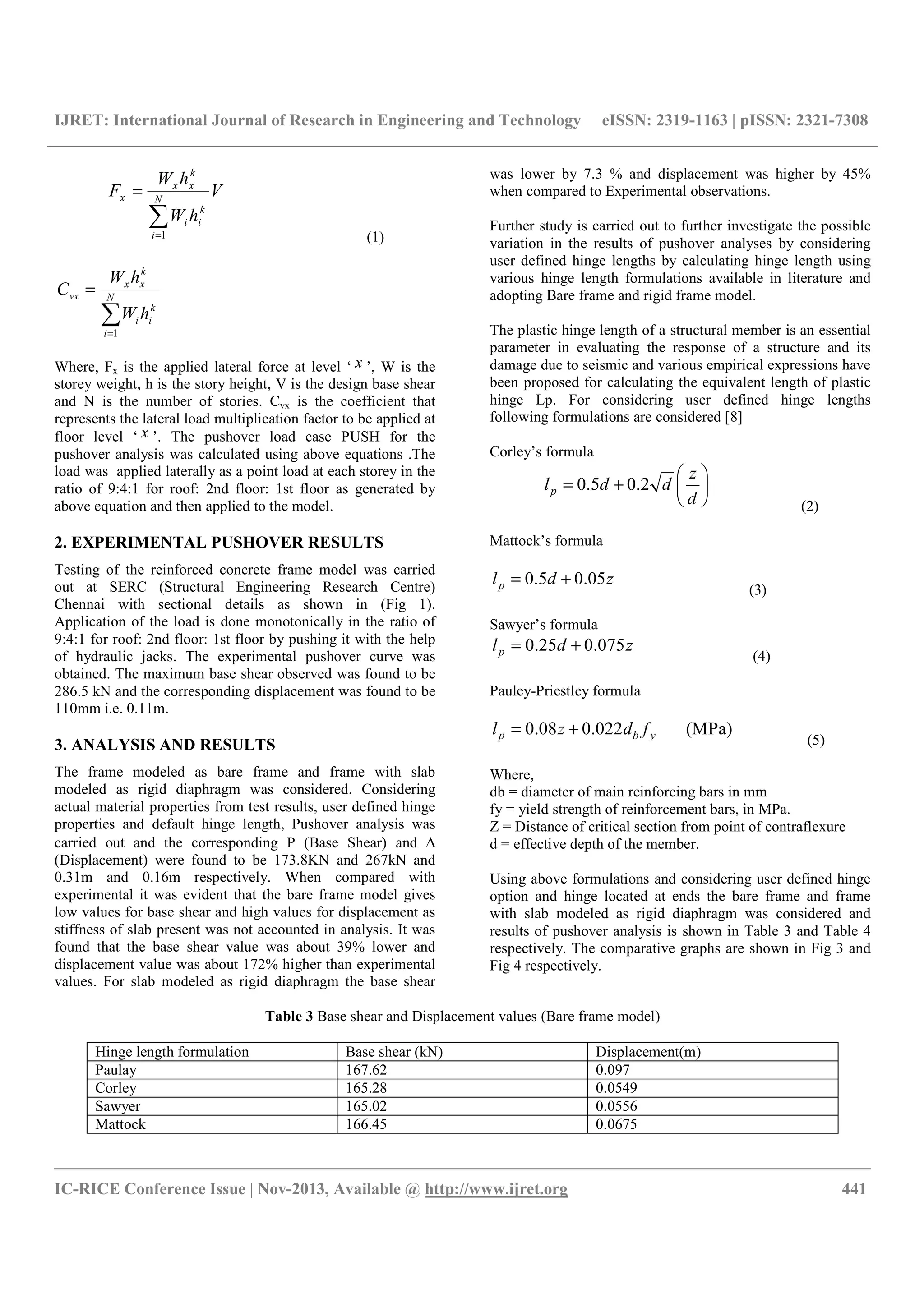 IJRET: International Journal of Research in Engineering and Technology eISSN: 2319-1163 | pISSN: 2321-7308
__________________________________________________________________________________________
IC-RICE Conference Issue | Nov-2013, Available @ http://www.ijret.org 441
V
hW
hW
F N
i
k
ii
k
xx
x
∑=
=
1 (1)
∑=
= N
i
k
ii
k
xx
vx
hW
hW
C
1
Where, Fx is the applied lateral force at level ‘ x ’, W is the
storey weight, h is the story height, V is the design base shear
and N is the number of stories. Cvx is the coefficient that
represents the lateral load multiplication factor to be applied at
floor level ‘ x ’. The pushover load case PUSH for the
pushover analysis was calculated using above equations .The
load was applied laterally as a point load at each storey in the
ratio of 9:4:1 for roof: 2nd floor: 1st floor as generated by
above equation and then applied to the model.
2. EXPERIMENTAL PUSHOVER RESULTS
Testing of the reinforced concrete frame model was carried
out at SERC (Structural Engineering Research Centre)
Chennai with sectional details as shown in (Fig 1).
Application of the load is done monotonically in the ratio of
9:4:1 for roof: 2nd floor: 1st floor by pushing it with the help
of hydraulic jacks. The experimental pushover curve was
obtained. The maximum base shear observed was found to be
286.5 kN and the corresponding displacement was found to be
110mm i.e. 0.11m.
3. ANALYSIS AND RESULTS
The frame modeled as bare frame and frame with slab
modeled as rigid diaphragm was considered. Considering
actual material properties from test results, user defined hinge
properties and default hinge length, Pushover analysis was
carried out and the corresponding P (Base Shear) and ∆
(Displacement) were found to be 173.8KN and 267kN and
0.31m and 0.16m respectively. When compared with
experimental it was evident that the bare frame model gives
low values for base shear and high values for displacement as
stiffness of slab present was not accounted in analysis. It was
found that the base shear value was about 39% lower and
displacement value was about 172% higher than experimental
values. For slab modeled as rigid diaphragm the base shear
was lower by 7.3 % and displacement was higher by 45%
when compared to Experimental observations.
Further study is carried out to further investigate the possible
variation in the results of pushover analyses by considering
user defined hinge lengths by calculating hinge length using
various hinge length formulations available in literature and
adopting Bare frame and rigid frame model.
The plastic hinge length of a structural member is an essential
parameter in evaluating the response of a structure and its
damage due to seismic and various empirical expressions have
been proposed for calculating the equivalent length of plastic
hinge Lp. For considering user defined hinge lengths
following formulations are considered [8]
Corley’s formula
0.5 0.2p
z
l d d
d
 
= +  
  (2)
Mattock’s formula
0.5 0.05pl d z= +
(3)
Sawyer’s formula
0.25 0.075pl d z= +
(4)
Pauley-Priestley formula
0.08 0.022 (MPa)p b yl z d f= +
(5)
Where,
db = diameter of main reinforcing bars in mm
fy = yield strength of reinforcement bars, in MPa.
Z = Distance of critical section from point of contraflexure
d = effective depth of the member.
Using above formulations and considering user defined hinge
option and hinge located at ends the bare frame and frame
with slab modeled as rigid diaphragm was considered and
results of pushover analysis is shown in Table 3 and Table 4
respectively. The comparative graphs are shown in Fig 3 and
Fig 4 respectively.
Table 3 Base shear and Displacement values (Bare frame model)
Hinge length formulation Base shear (kN) Displacement(m)
Paulay 167.62 0.097
Corley 165.28 0.0549
Sawyer 165.02 0.0556
Mattock 166.45 0.0675
 
