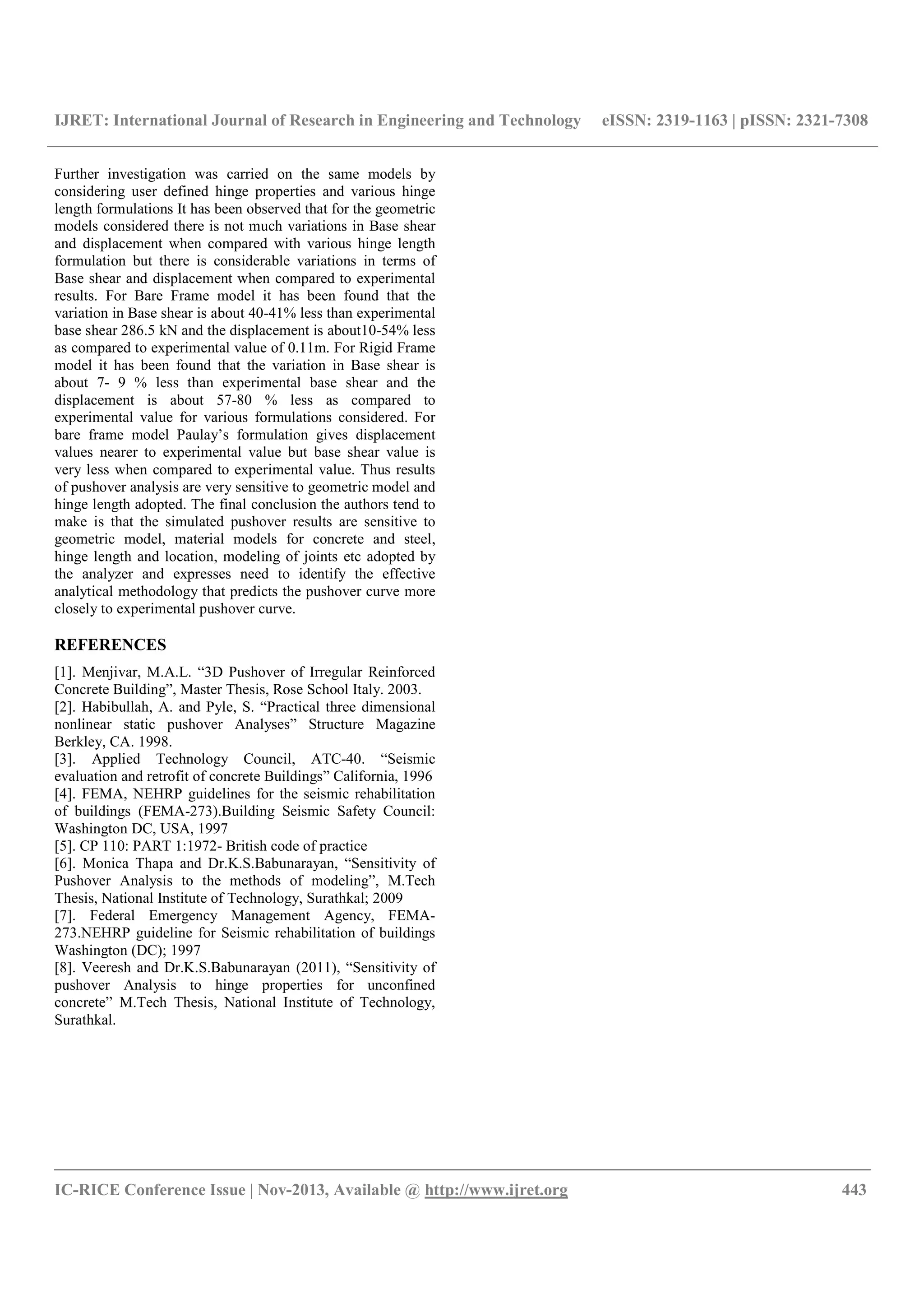 IJRET: International Journal of Research in Engineering and Technology eISSN: 2319-1163 | pISSN: 2321-7308
__________________________________________________________________________________________
IC-RICE Conference Issue | Nov-2013, Available @ http://www.ijret.org 443
Further investigation was carried on the same models by
considering user defined hinge properties and various hinge
length formulations It has been observed that for the geometric
models considered there is not much variations in Base shear
and displacement when compared with various hinge length
formulation but there is considerable variations in terms of
Base shear and displacement when compared to experimental
results. For Bare Frame model it has been found that the
variation in Base shear is about 40-41% less than experimental
base shear 286.5 kN and the displacement is about10-54% less
as compared to experimental value of 0.11m. For Rigid Frame
model it has been found that the variation in Base shear is
about 7- 9 % less than experimental base shear and the
displacement is about 57-80 % less as compared to
experimental value for various formulations considered. For
bare frame model Paulay’s formulation gives displacement
values nearer to experimental value but base shear value is
very less when compared to experimental value. Thus results
of pushover analysis are very sensitive to geometric model and
hinge length adopted. The final conclusion the authors tend to
make is that the simulated pushover results are sensitive to
geometric model, material models for concrete and steel,
hinge length and location, modeling of joints etc adopted by
the analyzer and expresses need to identify the effective
analytical methodology that predicts the pushover curve more
closely to experimental pushover curve.
REFERENCES
[1]. Menjivar, M.A.L. “3D Pushover of Irregular Reinforced
Concrete Building”, Master Thesis, Rose School Italy. 2003.
[2]. Habibullah, A. and Pyle, S. “Practical three dimensional
nonlinear static pushover Analyses” Structure Magazine
Berkley, CA. 1998.
[3]. Applied Technology Council, ATC-40. “Seismic
evaluation and retrofit of concrete Buildings” California, 1996
[4]. FEMA, NEHRP guidelines for the seismic rehabilitation
of buildings (FEMA-273).Building Seismic Safety Council:
Washington DC, USA, 1997
[5]. CP 110: PART 1:1972- British code of practice
[6]. Monica Thapa and Dr.K.S.Babunarayan, “Sensitivity of
Pushover Analysis to the methods of modeling”, M.Tech
Thesis, National Institute of Technology, Surathkal; 2009
[7]. Federal Emergency Management Agency, FEMA-
273.NEHRP guideline for Seismic rehabilitation of buildings
Washington (DC); 1997
[8]. Veeresh and Dr.K.S.Babunarayan (2011), “Sensitivity of
pushover Analysis to hinge properties for unconfined
concrete” M.Tech Thesis, National Institute of Technology,
Surathkal.
 