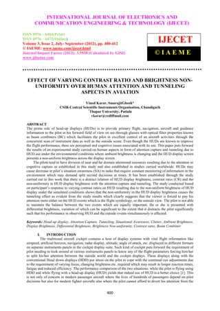 INTERNATIONAL JOURNAL OF ELECTRONICS AND
  International Journal of Electronics and Communication Engineering & Technology (IJECET), ISSN 0976
       COMMUNICATION ENGINEERING & TECHNOLOGY (IJECET)
  – 6464(Print), ISSN 0976 – 6472(Online) Volume 3, Issue 2, July-September (2012), © IAEME


ISSN 0976 – 6464(Print)
ISSN 0976 – 6472(Online)
Volume 3, Issue 2, July- September (2012), pp. 400-412
                                                                                               IJECET
© IAEME: www.iaeme.com/ijecet.html
Journal Impact Factor (2012): 3.5930 (Calculated by GISI)                                    ©IAEME
www.jifactor.com




  EFFECT OF VARYING CONTRAST RATIO AND BRIGHTNESS NON-
    UNIFORMITY OVER HUMAN ATTENTION AND TUNNELING
                   ASPECTS IN AVIATION

                                        Vinod Karar, SmarajitGhosh*
                         CSIR-Central Scientific Instruments Organisation, Chandigarh
                                         *
                                          Thapar University, Patiala
                                           vkarar@rediffmail.com

  ABSTRACT
  The prime role of head-up displays (HUDs) is to provide primary flight, navigation, aircraft and guidance
  information to the pilot in his forward field of view on see-through glasses with optical filter properties known
  as beam combiners (BC) which facilitates the pilot in excellent control of an aircraft activities through the
  concurrent scan of instrument data as well as the outside scene. Even though the HUDs are known to improve
  the flight performance, there are perceptual and cognitive issues associated with its use. This paper puts forward
  the results of an experimental study carried on human aspects in form of attention capture and tunneling due to
  HUD use under the environmental conditions where ambient brightness is changing and the HUD display screen
  presents a non-uniform brightness across the display screen.
       The pilots tend to have division of near and far domain attentional resources resulting due to the attention or
  cognitive capture as established in this study and also established in studies carried worldwide. HUDs may
  cause decrease in pilot’s situation awareness (SA) in tasks that require constant monitoring of information in the
  environment which may demand split second decisions at times. It has been established through the study
  carried out in this work that there is a distinct relation of HUD display brightness, contrast ratio (CR) and the
  non-uniformity in HUD display brightness with the attention capture and tunneling. The study conducted based
  on participant’s response to varying contrast ratios on HUD resulting due to the non-uniform brightness of HUD
  display under the simulated conditions shows that the non-uniformity in the HUD display brightness causes the
  tunneling effect as evident from the study results which clearly suggests that the viewer is forced to pay his
  attention more either on the HUD events which is the flight symbology, or the outside view. The pilot is not able
  to maintain the balance between the two events which are equally important. He or she is presented with
  differential brightness, variation of which can be significant to the extent that it distracts the pilot significantly
  such that his performance in observing HUD and the outside events simultaneously is affected.

  Keywords: Head-up display, Attention Capture, Tunneling, Situational Awareness, Clutter, Ambient Brightness,
  Display Brightness, Differential Brightness, Brightness Non-uniformity, Contrast ratio, Beam Combiner

         I.      INTRODUCTION
            The traditional aircraft cockpit contains a host of display systems with vital flight information like
  airspeed, artificial horizon, navigation, radar display, altitude, angle of attack, etc. displayed in different formats
  on separate instruments panels in the cockpit display suite. Such kind of cockpit puts forward the requirement of
  pilot needing to look around at various instruments panels to know any of the flight parameters forcing him/her
  to split his/her attention between the outside world and the cockpit displays. These displays along with the
  conventional Head down displays (HDD) put stress on the pilot to cope with the continual eye adjustments due
  to the requirement of varying focus, changing brightness etc. required which may result in longer reaction times,
  fatigue and reduced efficiency. The performance comparison of the two situations: while the pilot is flying using
  HDD and while flying with a head-up display (HUD) yields that indeed use of HUD is a better choice [1]. This
  is not only of concern in modern passenger aircraft where the lives of hundreds of passengers depend on pilot
  decisions but also for modern fighter aircrafts also where the pilot cannot afford to divert his attention from the


                                                           400
 