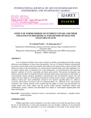 International Journal of Advanced Research in Engineering and Technology (IJARET), ISSN
0976 – 6480(Print), ISSN 0976 – 6499(Online) Volume 4, Issue 5, July – August (2013), © IAEME
147
EFFECT OF VERMICOMPOST ON NUTRIENT UPTAKE AND THEIR
INFLUENCE ON BIOCHEMICAL PARAMETERS OF SELECTED
VEGETABLE PLANTS
M. Lakshmi Prabha1
, M. Shanmuga priya 2*
1
Department of Biotechnology, Karunya University, Karunya Nagar, Coimbatore-641114,
Tamilnadu, India.
2
Department of Biotechnology, MVJ College of Engineering, Near ITPB, Channasandra,
Bangalore - 560067, Karnataka
ABSTRACT
Use of chemical fertilizers have lead to decline in fertility and productivity besides causing
deficiency and imbalance of macro and micronutrients. The use of chemical fertilizer and pesticide
has posed a serious threat to the environment and resulted in the repercussions on the ecosystem. The
chemical residues in the food products are causing injury to human beings and cattle population. Use
of organic manure plays an important role in the maintenance of soil productivity and improving
physical condition of soil for sustainable and better plant growth. The present investigation was
aimed to study the effect of inorganic fertilizer, farmyard manure and vermicompost on the uptake of
macronutrients namely nitrogen, phosphorus and potassium and micronutrients namely iron and
copper and their influence on biochemical parameters namely protein content, chlorophyll content,
cellulose content and total carbohydrate content of two selected vegetable plants viz., Hibiscus
esculentus and Solanum melongena and two medicinal plants viz., Adhatoda vasica and Solanum
trilobatum. Our current research work revealed that the uptake of macro and micronutrients by
studied plants were faster, higher and the growth related primary metabolites namely total
carbohydrates, protein, cellulose and chlorophyll were higher in vermicompost applied plants than
other treated plants.
Keywords: Vermicompost, Farmyard manure, macronutrients, micronutrients, vegetable plants,
medicinal plants.
INTRODUCTION
Modern agriculture with its potential to wrest the country out of food trap and fines to reach
the era of self-sufficiency in food grain production also has brought a plethora of environmental
problems. The present day agriculture is no more sustainable in most parts of the country due to
INTERNATIONAL JOURNAL OF ADVANCED RESEARCH IN
ENGINEERING AND TECHNOLOGY (IJARET)
ISSN 0976 - 6480 (Print)
ISSN 0976 - 6499 (Online)
Volume 4, Issue 5, July – August 2013, pp. 147-152
© IAEME: www.iaeme.com/ijaret.asp
Journal Impact Factor (2013): 5.8376 (Calculated by GISI)
www.jifactor.com
IJARET
© I A E M E
 