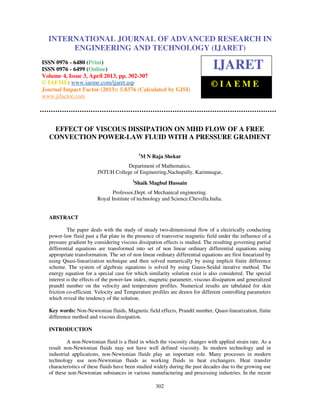 International Journal of Advanced Research in Engineering and Technology (IJARET), ISSN
0976 – 6480(Print), ISSN 0976 – 6499(Online) Volume 4, Issue 3, April (2013), © IAEME
302
EFFECT OF VISCOUS DISSIPATION ON MHD FLOW OF A FREE
CONVECTION POWER-LAW FLUID WITH A PRESSURE GRADIENT
1
M N Raja Shekar
Department of Mathematics,
JNTUH College of Engineering,Nachupally, Karimnagar,
2
Shaik Magbul Hussain
Professor,Dept. of Mechanical engineering.
Royal Institute of technology and Science.Chevella.India.
ABSTRACT
The paper deals with the study of steady two-dimensional flow of a electrically conducting
power-law fluid past a flat plate in the presence of transverse magnetic field under the influence of a
pressure gradient by considering viscous dissipation effects is studied. The resulting governing partial
differential equations are transformed into set of non linear ordinary differential equations using
appropriate transformation. The set of non linear ordinary differential equations are first linearized by
using Quasi-linearization technique and then solved numerically by using implicit finite difference
scheme. The system of algebraic equations is solved by using Gauss-Seidal iterative method. The
energy equation for a special case for which similarity solution exist is also considered. The special
interest is the effects of the power-law index, magnetic parameter, viscous dissipation and generalized
prandtl number on the velocity and temperature profiles. Numerical results are tabulated for skin
friction co-efficient. Velocity and Temperature profiles are drawn for different controlling parameters
which reveal the tendency of the solution.
Key words: Non-Newtonian fluids, Magnetic field effects, Prandtl number, Quasi-linearization, finite
difference method and viscous dissipation.
INTRODUCTION
A non-Newtonian fluid is a fluid in which the viscosity changes with applied strain rate. As a
result non-Newtonian fluids may not have well defined viscosity. In modern technology and in
industrial applications, non-Newtonian fluids play an important role. Many processes in modern
technology use non-Newtonian fluids as working fluids in heat exchangers. Heat transfer
characteristics of these fluids have been studied widely during the past decades due to the growing use
of these non-Newtonian substances in various manufacturing and processing industries. In the recent
INTERNATIONAL JOURNAL OF ADVANCED RESEARCH IN
ENGINEERING AND TECHNOLOGY (IJARET)
ISSN 0976 - 6480 (Print)
ISSN 0976 - 6499 (Online)
Volume 4, Issue 3, April 2013, pp. 302-307
© IAEME: www.iaeme.com/ijaret.asp
Journal Impact Factor (2013): 5.8376 (Calculated by GISI)
www.jifactor.com
IJARET
© I A E M E
 