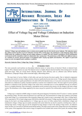 Batra Harshita, Sharma Kajol, Kumar Navneet, International Journal of Advance Research, Ideas and Innovations in
Technology.
© 2017, www.IJARIIT.com All Rights Reserved Page | 258
ISSN: 2454-132X
Impact factor: 4.295
(Volume3, Issue6)
Available online at www.ijariit.com
Effect of Voltage Sag and Voltage Unbalance on Induction
Motor Drives
Abstract: Voltage sags and unbalance pose a serious power quality issue for the electric power industry. The induction motor
has widely used the machine in process industries (around 70%). In this paper, the performance of the Induction Motor Drive
(IMD) under the condition of voltage sag and voltage unbalance is studied. The drive model is modelled in MATLAB/Simulink
environment and the simulation results are obtained for time varying load. The performance of the IMD under different indexes
viz. variation in current, speed and torque is investigated under varying sag depths and durations. The ripples in speed and
torque are also investigated under unbalance conditions
Keywords: Induction Motor, Voltage Sag, Voltage Unbalance.
I. INTRODUCTION
The most commonly used machines are three-phase induction motors in various drives of electrical. Mostly in industrial loads
(approx 70%), induction motors are used. The induction motor is a highly efficient electrical machine when running near to its rated
speed and torque. There are several factors affecting induction motor efficiency such as; a)Partial Load, b)Power Quality
Disturbances, c)Improper Design, d)Non-sinusoidal supply, e)Rewinding effects.
The main factor of service fidelity to both utility and users has become the power quality. Due to industrial components
becoming more sensitive to minor voltage variations, the power quality has become more severe. Voltage sag and voltage unbalance
are the most critical power quality perturbations to be dealt with by the industrial areas, as it can cause severe process interruptions
and results are a deduction in quality of products and heavy economic loss in Induction motor. The main signal of a power-quality
problem is a distortion in the waveform voltage of the source from a sinusoidal wave or in the amplitude from any set reference
level, or a complete distortion. Due to harmonics, interruptions can be occurred in the current or by the changes in the main voltage
system. The disturbance in the voltage supplied by the source can go for a period of few milliseconds to period of hours in a cycle
[5].
Voltage sag is a reduction in RMS voltage or current at the power frequency for durations from 0.5 cycles to 1 minute, reported
the remaining voltage. The main values lie between 0.1p.u and 0.9p.u [8]. The measurement of voltage sag is stated as a percentage
of the rated voltage. It is a measurement of the remaining voltage and is stated as sag to a percentage value. Thus a Voltage Sag to
70% is equivalent to 70% of rated voltage means 308Volts for rated 440 Volt systems. Voltage sag means that the complete required
energy by the load is not being transferred to it. Voltage sags can occur on Utility systems both at distribution voltages and
transmission voltages. Voltage sags are usually associated with system faults but can also be caused by switching heavy loads or
starting large motors. Voltage sags can also be instigated by large changes in load or the starting of large motors. An induction
motor can draw six to ten times its full load current during starting. This large current results in the voltage drop across the impedance
of the system. If the magnitude of the current is large as compared to the available fault current of the system, the resulting voltage
Harshita Batra
Student
(Power Elecronics and Drives),
KIET, Ghaziabad
harshitabatra26@yahoo.com
Kajol Sharma
Student
(Power Elecronics and Drives),
KIET, Ghaziabad
kajolshrm11@gmail.com
Navneet Kumar
Assistant Professor
EN Department
JK Lakshmipat University, Jaipur
teenvan2002@gmail.com
 