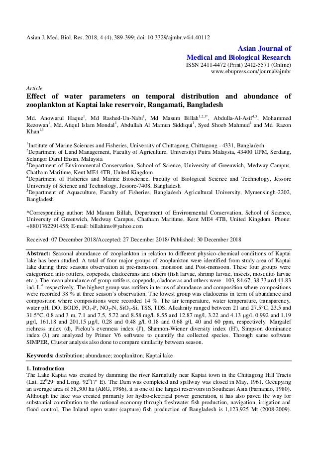 Asian J. Med. Biol. Res. 2018, 4 (4), 389-399; doi: 10.3329/ajmbr.v4i4.40112
Asian Journal of
Medical and Biological Research
ISSN 2411-4472 (Print) 2412-5571 (Online)
www.ebupress.com/journal/ajmbr
Article
Effect of water parameters on temporal distribution and abundance of
zooplankton at Kaptai lake reservoir, Rangamati, Bangladesh
Md. Anowarul Haque1
, Md Rashed-Un-Nabi1
, Md Masum Billah1,2,3*
, Abdulla-Al-Asif4,5
, Mohammed
Rezowan1
, Md. Atiqul Islam Mondal1
, Abdullah Al Mamun Siddiqui1
, Syed Shoeb Mahmud1
and Md. Razon
Khan1,3
1
Institute of Marine Sciences and Fisheries, University of Chittagong, Chittagong - 4331, Bangladesh
2
Department of Land Management, Faculty of Agriculture, Universityi Putra Malaysia, 43400 UPM, Serdang,
Selangor Darul Ehsan, Malaysia
3
Department of Environmental Conservation, School of Science, University of Greenwich, Medway Campus,
Chatham Maritime, Kent ME4 4TB, United Kingdom
4
Department of Fisheries and Marine Bioscience, Faculty of Biological Science and Technology, Jessore
University of Science and Technology, Jessore-7408, Bangladesh
5
Department of Aquaculture, Faculty of Fisheries, Bangladesh Agricultural University, Mymensingh-2202,
Bangladesh
*Corresponding author: Md Masum Billah, Department of Environmental Conservation, School of Science,
University of Greenwich, Medway Campus, Chatham Maritime, Kent ME4 4TB, United Kingdom. Phone:
+8801762291455; E-mail: billahims@yahoo.com
Received: 07 December 2018/Accepted: 27 December 2018/ Published: 30 December 2018
Abstract: Seasonal abundance of zooplankton in relation to different physico-chemical conditions of Kaptai
lake has been studied. A total of four major groups of zooplankton were identified from study area of Kaptai
lake during three seasons observation at pre-monsoon, monsoon and Post-monsoon. These four groups were
categorized into rotifers, copepods, cladocerans and others (fish larvae, shrimp larvae, insects, mosquito larvae
etc.). The mean abundance of group rotifers, copepods, cladoceras and others were 103, 84.67, 38.33 and 41.83
ind. L-1
respectively. The highest group was rotifers in terms of abundance and composition where compositions
were recorded 38 % at three season’s observation. The lowest group was cladoceras in term of abundance and
composition where compositions were recorded 14 %. The air temperature, water temperature, transparency,
water pH, DO, BOD5, PO4-P, NO2-N, SiO3-Si, TSS, TDS, Alkalinity ranged between 21 and 27.5C, 23.5 and
31.5C, 0.8 and 3 m, 7.1 and 7.5, 5.72 and 8.58 mg/l, 8.55 and 12.87 mg/l, 3.22 and 4.13 µg/l, 0.992 and 1.19
µg/l, 161.18 and 201.15 µg/l, 0.28 and 0.48 g/l, 0.18 and 0.68 g/l, 40 and 60 ppm, respectively. Margalef
richness index (d), Pielou’s evenness index (J'), Shannon-Wiener diversity index (H'), Simpson dominance
index (λ) are analyzed by Primer V6 software to quantify the collected species. Through same software
SIMPER, Cluster analysis also done to compare similarity between season.
Keywords: distribution; abundance; zooplankton; Kaptai lake
1. Introduction
The Lake Kaptai was created by damming the river Karnafully near Kaptai town in the Chittagong Hill Tracts
(Lat. 220
29 and Long. 920
17 E). The Dam was completed and spillway was closed in May, 1961. Occupying
an average area of 58,300 ha (ARG, 1986), it is one of the largest reservoirs in Southeast Asia (Farnando, 1980).
Although the lake was created primarily for hydro-electrical power generation, it has also paved the way for
substantial contribution to the national economy through freshwater fish production, navigation, irrigation and
flood control. The Inland open water (capture) fish production of Bangladesh is 1,123,925 Mt (2008-2009).
 