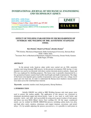 International Journal of Mechanical Engineering and Technology (IJMET), ISSN 0976 –
6340(Print), ISSN 0976 – 6359(Online) Volume 4, Issue 3, May - June (2013) © IAEME
337
EFFECT OF WELDING PARAMETER ON MICRO HARDNESS OF
SYNERGIC MIG WELDING OF 304L AUSTENITIC STAINLESS
STEEL
Ravi Butola1
, Shanti Lal Meena2
, Jitendra Kumar3
1,3
PG Scholar, Mechanical Department, Delhi Technological University, Bawana Road,
Delhi-110042, India
2
Assistant. Prof. in Mechanical Department, Galgotias University, Greater Noida, Gautam
Budh Nagar, UP India
ABSTRACT
In the present work, bead-on -plate welds were carried out on 304L austenitic
stainless steel using Synergic MIG process. In this present investigation 304L having 1.2 mm
diameter was used as an electrode with direct current electrode positive polarity. Argon and
CO2 was employed for shielding purposes. The fusion zone is generally characterized by a
few geometrical features namely bead width, bead height and depth of penetration. The shape
of the fusion zone depends upon a number of parameters such as gas flow rate, voltage, travel
speed and wire feed rate. In order to understand the Knoop micro hardness measurements
were taken across the weld bead base material.
Keywords: austenitic stainless steel, bead geometry, Knoop Hardness.
1. INTRODUCTION
Initially GMAW was called as MIG Welding because only inert gasses were
used to protect the molten puddle. The application of this process was restricted to
aluminum, deoxidized copper and silicon bronze. Later it was used to weld ferrite and
austenitic steels, and mild steel successfully by using active gasses in place of inert gasses
and hence was term MAG (Metal Active Gas) welding [2]. All the major commercial
metals can be welded by GMAW (MIG/CO2) process, including carbon steels, low alloy
and high alloy steels, stainless, aluminum, and copper titanium, zirconium and nickel
alloys. [3]. by suitable adjusting the process parameters, it is possible to weld joints in
INTERNATIONAL JOURNAL OF MECHANICAL ENGINEERING
AND TECHNOLOGY (IJMET)
ISSN 0976 – 6340 (Print)
ISSN 0976 – 6359 (Online)
Volume 4, Issue 3, May - June (2013), pp. 337-343
© IAEME: www.iaeme.com/ijmet.asp
Journal Impact Factor (2013): 5.7731 (Calculated by GISI)
www.jifactor.com
IJMET
© I A E M E
 