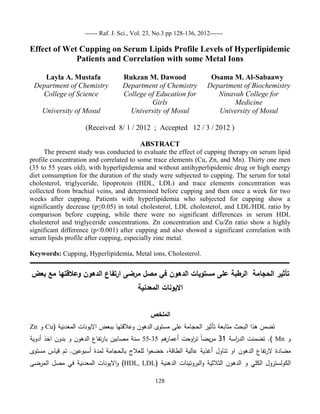 ------ Raf. J. Sci., Vol. 23, No.3 pp 128-133, 2012------

Effect of Wet Cupping on Serum Lipids Profile Levels of Hyperlipidemic
Patients and Correlation with some Metal Ions
Layla A. Mustafa
Department of Chemistry
College of Science
University of Mosul

Rukzan M. Dawood
Department of Chemistry
College of Education for
Girls
University of Mosul

Osama M. Al-Sabaawy
Department of Biochemistry
Ninavah College for
Medicine
University of Mosul

(Received 8/ 1 / 2012 ; Accepted 12 / 3 / 2012 )
ABSTRACT
The present study was conducted to evaluate the effect of cupping therapy on serum lipid
profile concentration and correlated to some trace elements (Cu, Zn, and Mn). Thirty one men
(35 to 55 years old), with hyperlipidemia and without antihyperlipidemic drug or high energy
diet consumption for the duration of the study were subjected to cupping. The serum for total
cholesterol, triglyceride, lipoprotein (HDL, LDL) and trace elements concentration was
collected from brachial veins, and determined before cupping and then once a week for two
weeks after cupping. Patients with hyperlipidemia who subjected for cupping show a
significantly decrease (p≤0.05) in total cholesterol, LDL cholesterol, and LDL/HDL ratio by
comparison before cupping, while there were no significant differences in serum HDL
cholesterol and triglyceride concentrations. Zn concentration and Cu/Zn ratio show a highly
significant difference (p<0.001) after cupping and also showed a significant correlation with
serum lipids profile after cupping, especially zinc metal.
Keywords: Cupping, Hyperlipidemia, Metal ions, Cholesterol.

‫ـــــــــــــــــــــــــــــــــــــــــــــــــــــــــــــــــــــــــــــــــــــــــــــــــــــــــــــــــــــــــــــــــــــــــــــــــــــــــــــــــــــــ‬

‫تأثير الحجامة الرطبة عمى مستويات الدهون في مصل مرضى ارتفاع الدهون وعالقتها مع بعض‬
‫االيونات المعدنية‬
‫الممخص‬
Zn ‫ و‬Cu( ‫تضمن هذا البحث متابعة تأثير الحجامة عمى مستوى الدهون وعالقتها ببعض االيونات المعدنية‬

‫هم 33-33 سنة مصابين بارتفاع الدهون و بدون اخذ أدوية‬
‫ ). تضمنت الد اسة 31 مريضا ت اوحت أعمار‬Mn ‫و‬
‫ر‬
‫ر‬
‫مضادة الرتفاع الدهون او تناول أغذية عالية الطاقة، خضعوا لمعالج بالحجامة لمدة أسبوعين. تم قياس مستوى‬

‫) وااليونات المعدنية في مصل المرضى‬HDL, LDL( ‫الكولسترول الكمي و الدهون الثالثية والبروتينات الدهنية‬
128

 