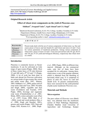 Int.J.Curr.Microbiol.App.Sci (2013) 2(8): 221-225
221
Original Research Article
Effect of wheat straw components on the yield of Pleurotus eous
Siddhant1*
, Swapanil Yadav2
, Aquil Ahmad2
and C.S. Singh3
1
Mushroom Research Laboratory, K.S.S. P.G. College, Ayodhya- Faizabad, (U.P.) India
2
Department of Botany, Gandhi Faiz-e-Aam College, Shahjahanpur, (U.P.) India
3
Department of Botany, K.S.S. P.G. College, Ayodhya- Faizabad, (U.P.) India
*Corresponding author e-mail: sidsmushroom@yahoo.co.in
A B S T R A C T
Introduction
Pleurotus is commonly known as Oyster
mushroom. It can be cultivated on wide
range of agro-wastes (Poppe, 2004). Most
of these wastes have a C/N ratio between
32 and 600 and a PH
5.0 and 7.5 (Poppe,
2000). A lot of work has been done in
India and abroad for Pleurotus cultivation
on various kinds of agro-wastes like cereal
and millet waste (Rai, 1997; Sharma,
2003; Siddhant et al .,2009), pulses and oil
crop waste (Jain and Vyas, 2005; Nivedita
and Singh, 2004), vegetable and fruit
waste (Yoshikawa and Tsuetaki, 1979;
Poppe, 2004), beverage and sugarcane
crop waste (Chandrashekar et al .,2001;
Moda, 2005), cotton and palm waste (Pani
et al .,1997; Croan, 2000; Shah et al
.,2004), wood and wood products (Das et
al .,2000; Singh and Kaushal, 2001),
grasses and weeds (Poppe, 1995; Negi and
Gupta, 1995; Kumar et al ., 2000; Singh
et al., 2000, Poppe, 2004) at different time
interval. Although, on the commercial
scale, only few of them have been
accepted for its cultivation. Among them,
wheat straw is one of the popular substrate
which is obtained from the threshing of
harvested wheat crop. It is composed of
pieces of stem (S), leaves (L) and leaf
sheath (LS). In present communication,
these were assessed for the yield potential
of pink oyster mushroom Pleurotus eous.
Materials and Methods
Micro-organism
The pure culture of Pleurotus eous (Berk)
Sacc. was obtained from the mushroom
section of Plant Pathology Department,
Chandra Shekhar Azad University of
Agriculture and Technology, Kanpur
ISSN: 2319-7706 Volume 2 Number 8 (2013) pp. 221-225
http://www.ijcmas.com
Keywords
Biological
efficiency;
Wheat straw.
Pleurotus
eous.
Present study deals with the use of various components of wheat straw e.g. fine and
coarse pieces of leaves and leaf sheath (0.2 and 0.4cm) and stem (1.0 and 1.7cm)
for various parameters of mushroom production. Among various component of
wheat straw, pieces of stem (1.0 and 1.7cm) were proved best with 341 gm, 68.2%
and 336 gm, 67.2% yield and biological efficiency, respectively than wheat straw
as a whole.
 