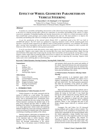 SASTECH Journal 11 Volume 9, Issue 2, September 2010
EFFECT OF WHEEL GEOMETRY PARAMETERS ON
VEHICLE STEERING
R. P. Rajvardhan1
, S. R. Shankapal2
, S. M. Vijaykumar3
1
Student, M. Sc. [Engg.], 2
Director, 3
Keywords: Vehicle Dynamics, Steering Geometry, Steering Drift, Vehicle Pull
Assistant Professor
M.S. Ramaiah School of Advanced Studies, Bangalore 560 054
Abstract
In modern era, steerability and handling characteristics of the vehicle have become major aspects. Providing comfort
to the driver by reducing steering effort without any compromise in steerability and handling of the vehicle is a major
concern for automakers. Evaluating handling and steering characteristics of a vehicle in a virtual environment with the
help of multi-body system packages saves product development time and cost. The main intention is to improve the
steerability and handling of the vehicle by avoiding the steering pull and wheel wandering problems.
As per the specification of the selected vehicle Honda CR-V, a multi-body model of the SUV was built in
ADAMS/CAR software. The SUV model was validated by comparing simulation results with the standard graphs from
literature. Using this model, manoeuvres for different values of wheel geometry parameters, were simulated. The steering
effort, steering wheel returnability and the lateral forces produced by the tires were obtained in order to predict the
behaviour of the vehicle for different wheel geometry parameters.
It can be seen from the results that positive caster angles improve the steering wheel returnability but increase the
steering effort. Negative caster angles reduce the steering effort but create wheel wandering problems. Higher Steering
Axle Inclination (SAI) angles help in improving the steering wheel returnability and decreasing the steering effort as well.
Negative camber angles help in producing higher lateral forces to improve the cornerability of the vehicle. Toe-in angles
help in improving the straight-line stability where as toe-out angles help in improving the cornering. Negative scrub
radius seem to have stabilising effect on vehicle handling.
Nomenclature
F Force, N
K Stiffness, N/m
R Turning radius, m
W Weight, kg
δ Steering angle, degrees
Abbreviations
CG Center of Gravity
CRC Constant Radius Cornering
DOF Degrees of Freedom
KPIA Kingpin Inclination Angle
SAI Steering Axis Inclination
SLC Single Lane Change
1. INTRODUCTION
1.1 Introduction to Vehicle Dynamics of a SUV
Vehicle dynamics is the study concerned with the
motion of vehicles on a road surface. The dynamic
behaviour of a vehicle is determined by various kinds of
forces, such as gravitational force, aerodynamic force
and forces coming from the tires, acting on the vehicle.
Vehicle dynamics constitutes the detailed study of all
these forces imposed and their effect on stability and
handling of the vehicle. For that purpose, approach used
is to create approximate vehicle model and simulating
different straight line course and cornering conditions in
virtual environment for detailed study of the parameters
contributing to handling and stability of the vehicle.
Steering response, which plays an important role in
the manoeuvrability and handling of the vehicle, is one
of the important tasks in vehicle dynamics. Wheel
geometry and tire behaviour are two major factors
which aid thorough understanding of the vehicle
steering. Tire is the primary source of different forces
and moments which govern the control and stability of
the vehicle. Interaction between tires and road generates
tractive, braking and cornering forces for manoeuvring.
Hence, proper alignment of the wheels help in achieving
better grip and handling of the vehicle.
1.2 Wheel Geometry Parameters Affecting Vehicle
Steering
Wheel geometry is an important aspect which
contributes a lot to the steerability of a vehicle. Even a
slightest misalignment creates problems like steering
pull and vehicle drift. The wheel geometry parameters
that affect the steerability of the vehicle are camber,
caster, Steering Axis Inclination (SAI), scrub radius and
toe.
Skip Essma has [1] discussed the methods used in
evaluating and modifying steering effort for a cart series
champ car racing on oval track. It was found that
halving the camber reduced the steering effort by 30%
but there was reduction in the peak lateral force
capability also. Reduction in design trail also reduced
the steering effort but resulted in wheel wandering
problems. Hence, it was concluded that most of the
design changes require trade-offs to maintain perfect
balance.
Younggun Cho and Unkoo Lee [2] discussed
steering kickback and its effect on driver comfort. The
study focused on the contribution of external force and
inertial force responsible for the steering kickback when
the vehicle approaches a bump. Initially front mount
point of lower arm in the suspension system was raised
as a remedy for the kickback. This showed 5%
reduction in kickback. Further, the brake-caliper was
moved from front to rear side of the wheel center. This
produced inertial moment acting opposite to unbalanced
 