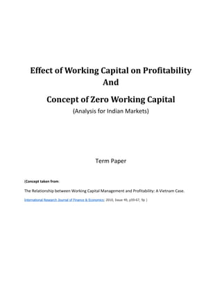 Effect of Working Capital on Profitability
                     And
               Concept of Zero Working Capital
                                (Analysis for Indian Markets)




                                                Term Paper


(Concept taken from:

The Relationship between Working Capital Management and Profitability: A Vietnam Case.

International Research Journal of Finance & Economics; 2010, Issue 49, p59-67, 9p )
 