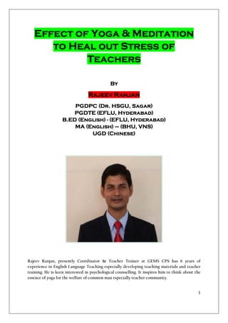 Effect of Yoga & Meditation
      to Heal out Stress of
            Teachers

                                             By

                                 Rajeev Ranjan
                       PGDPC (Dr. HSGU, Sagar)
                       PGDTE (EFLU, Hyderabad)
                   B.ED (English) - (EFLU, Hyderabad)
                       MA (English) – (BHU, VNS)
                            UGD (Chinese)




Rajeev Ranjan, presently Coordinator & Teacher Trainer at GEMS CPS has 6 years of
experience in English Language Teaching especially developing teaching materials and teacher
training. He is keen interested in psychological counselling. It inspires him to think about the
essence of yoga for the welfare of common man especially teacher community.


                                                                                              1
 