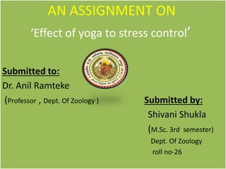 AN ASSIGNMENT ON
‘Effect of yoga to stress control’
Submitted to:
Dr. Anil Ramteke
(Professor , Dept. Of Zoology ) Submitted by:
Shivani Shukla
(M.Sc. 3rd semester)
Dept. Of Zoology
roll no-26
 