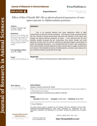 Effect of Zinc Chloride (LC-50) on physicochemical parameters of water
upon exposure to Ophiocephalus punctatus
Keywords:
Zinc, Physico-chemical parameter, Ophiocephalus punctatus.
007-012 | JRAS | 2012 | Vol 1 | No 1
© Ficus Publishers.
This Open Access article is governed by the Creative Commons Attribution License (http://
creativecommons.org/licenses/by/2.0), which gives permission for unrestricted use, non-
commercial, distribution, and reproduction in all medium, provided the original work is properly
cited.
Submit Your Manuscript
www.ficuspublishers.com http://ficuspublishers.com/
Authors:
Swapan S. Bacher and
Arun M. Chilke.
Institution:
Division of Toxicology and
Biomonitoring, Department
of Zoology, Shree Shivaji
Arts, Commerce and Science
College, Rajura-442805
(India).
Corresponding author:
Arun M. Chilke.
Email:
achilke.2011@rediffmail.com
Web Address:
http://ficuspublishers.com/
documents/AS0007.pdf
Dates:
Received: 05 Mar 2012 /Accepted: 15 Mar 2012 /Published: 04 Apr 2012
Article Citation:
Swapan S. Bacher and Arun M. Chilke.
Effect of Zinc Chloride (LC-50) on physicochemical parameters of water upon exposure
to Ophiocephalus punctatus.
Journal of Research in Animal Sciences (2012) 1: 007-012
An International Online Open Access
Publication group
Original Research
JournalofResearchinAnimalSciences
Journal of Research in Animal Sciences
ABSTRACT:
Zinc is an essential element and cause deleterious effect at high
concentration to both the animals and plants. In the present study, we observed that
the Zinc chloride at lethal concentration fifty alters the behavior of fish which also
change the physico-chemical properties of water. It was observed that the Zinc
chloride steadily increased the pH, conductivity, free carbon dioxide and total
alkalinity of water from 24 to 96 hrs, whereas the dissolved oxygen concentration in
water was gradually decreased. It is concluded that the increase in pH, conductivity,
free carbon dioxide and total alkalinity of water and decrease in oxygen could be due
to increase in the metabolic processes of Ophiocephalus punctatus upon exposure to
zinc chloride at lethal concentration 44.25 mg/l.
Journal of Research in
Animal Sciences
An International Open Access Online
Research Journal
 