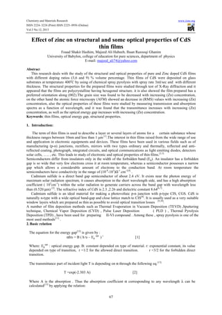 Chemistry and Materials Research
ISSN 2224- 3224 (Print) ISSN 2225- 0956 (Online)
Vol.3 No.12, 2013

www.iiste.org

Effect of zinc on structural and some optical properties of CdS
thin films
Foaad Shakir Hashim, Majeed Ali Habeeb, Ihsan Razooqi Ghanim
University of Babylon, college of education for pure sciences, department of physics
E-mail: majeed_ali74@yahoo.com
Abstract
This research deals with the study of the structural and optical properties of pure and Zinc doped CdS films
with different doping ratios (3,6 and 9) % volume percentage. Thin films of CdS were deposited on glass
substrates at temperature 400oC by using of chemical spray pyrolysis with spray rate 3ml/sec and with different
thickness. The structural properties for the prepared films were studied through test of X-Ray diffraction and it
appeared that the films are polycrystalline having hexagonal structure. it is also showed the film prepared has a
preferred orientation along (002).The grain size was found to be decreased with increasing (Zn) concentration,
on the other hand the atomic force microcopy (AFM) showed an decrease in (RMS) values with increasing (Zn)
concentration, also the optical properties of these films were studied by measuring transmission and absorption
spectra as a function of wavelength, and it was found that the transmittance increases with increasing (Zn)
concentration, as well as the optical energy gap increases with increasing (Zn) concentration.
Keywords: thin films, optical energy gap, structural properties.
1. Introduction:
The term of thin films is used to describe a layer or several layers of atoms for a certain substance whose
thickness ranges between 10nm and less than 1 μm [1].The interest in thin films raised from the wide range of use
and application in electronic equipments and devices. These films have been used in various fields such as of
manufacturing (p-n) junctions, rectifiers, mirrors with two types ordinary and thermally, reflected and antireflected coating, photograph, integrated circuits, and optical communications as light emitting diodes, detectors
solar cells, ….. , etc. This leads to study of electronic and optical properties of thin films.[2,3]
Semiconductors differ from insulators only in the width of the forbidden band (Eg). An insulator has a forbidden
gap is so wide that very few electrons cross it at room temperature, whereas a semiconductor possesses a narrow
gap which allows a considerable amount of electrons to the conduction band. At room temperature the
semiconductors have conductivity in the range of (10-8-103)Ω-1.cm-1[4] .
Cadmium sulfide is a direct band gap semiconductor of about 2.4 eV. It exists near the photon energy of
maximum solar radiation spectrum, it causes absorption in the short wavelength side, and has a high absorption
coefficient ( 105cm-1) within the solar radiation to generate carriers across the band gap with wavelength less
than (0.520 µm) [5]. The refractive index of CdS is 2.3 ,2.26 and dielectric constant 8.64[6,7] .
Cadmium sulfide is an ideal material for making a photovoltaic p-n junction with p-type CIS, CGS. CdS is
naturally n-type with a wide optical band-gap and close lattice match to CIS[8]. It is usually used as a very suitable
window layers which are prepared as thin as possible to avoid optical transition losses [9,10].
A number of film deposition methods such as Thermal Evaporation in Vacuum Deposition (TEVD) ,Sputtering
technique, Chemical Vapor Deposition (CVD) , Pulse Laser Deposition
( PLD ) , Thermal Pyrolysis
Deposition (TPD) , have been used for preparing II-VI compound . Among these , spray pyrolysis is one of the
most used methods[11] .
2. Basic relation
The equation for the energy gap[12] is given by :
αhυ = B ( h υ – Eg opt. ) r

[1]

Where: Egopt. : optical energy gap. B: constant depended on type of material. r: exponential constant, its value
depended on type of transition, r =1/2 for the allowed direct transition.
r =3/2 for the forbidden direct
transition.
The transmittance part of incident light T is depending on α through the following eq.[13]
T =exp(-2.303 A)

[2]

Where A is the absorption . Thus the absorption coefficient α corresponding to any wavelength λ can be
calculated[13] by applying the relation:
67

 