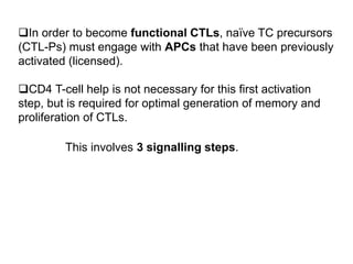 In order to become functional CTLs, naïve TC precursors
(CTL-Ps) must engage with APCs that have been previously
activated (licensed).
CD4 T-cell help is not necessary for this first activation
step, but is required for optimal generation of memory and
proliferation of CTLs.
This involves 3 signalling steps.
 