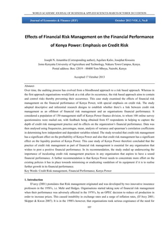 WORLD ACADEMIC JOURNAL OF BUSINESS & APPLIED SCIENCES-MARCH-OCTOBER 2013 EDITION

Journal of Economics & Finance (JEF)

October 2013 VOL.1, No.8

Effects of Financial Risk Management on the Financial Performance
of Kenya Power: Emphasis on Credit Risk
Joseph N. Amambia (Corresponding author), Aquilars Kalio, Josephat Kwasira
Jomo Kenyatta University of Agriculture and Technology, Nakuru Town Campus, Kenya.
Postal address: Box 12019 – 00400 Tom Mboya, Nairobi, Kenya
Accepted 17 October 2013
Abstarct
Over time, the auditing process has evolved from a bloodhound approach to a risk based approach. Whereas in
the first approach organisations would look at a risk after its occurrence, the risk based approach aims to contain
and control risks thereby preventing their occurrence. This case study examined the effects of financial risk
management on the financial performance of Kenya Power, with special emphasis on credit risk. The study
adopted descriptive and inferential research designs to establish whether there’s a link between credit risk
management as an offshoot of financial risk management and an organisations financial performance. It
considered a population of 150 management staff of Kenya Power finance division, to whom 108 online survey
questionnaires were mailed out, with feedback being obtained from 87 respondents in helping to capture the
depth of credit risk management practice and its effects on the organization’s financial performance. Data was
then analysed using frequencies, percentages, mean, analysis of variance and spearman’s correlation coefficients
in determining how independent and dependent variables related. The study revealed that credit risk management
has a significant effect on the profitability of Kenya Power and also that credit risk management has a significant
effect on the liquidity position of Kenya Power. This case study of Kenya Power therefore concluded that the
practice of credit risk management as part of financial risk management is essential for any organisation that
wishes to post a positive financial performance. In its recommendation, the study ended up underscoring the
importance of inculcating credit risk management practices in any organisation that aspires to have a sound
financial performance. A further recommendation is that Kenya Power needs to concentrate more effort on the
existing policies it has in place towards minimising or eradicating vandalism of its equipment if it is to realise
further growth in its financial performance.
Key Words: Credit Risk management, Financial Performance, Kenya Power
1. Introduction
D’arcy (2001) postulates that Risk management originated and was developed by two innovative insurance
professors in the 1950’s, i.e. Mehr and Hedges. Organisations started taking note of financial risk management
when their performance was adversely affected in the 1970’s, by an OPEC decision to reduce oil production in
order to increase prices. This caused instability in exchange rates and a surge of inflation rates, (D’Arcy 2001;
Skipper & Kwon 2007). It is in the 1990’s however, that organisations took serious cognisance of the need for
337

 