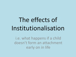 The effects of
Institutionalisation
i.e. what happens if a child
doesn’t form an attachment
early on in life

 