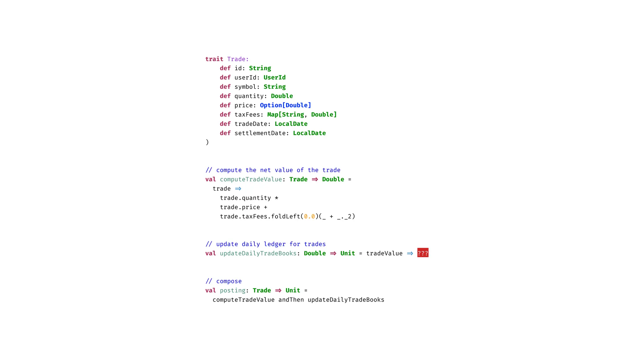 trait Trade:
def id: String
def userId: UserId
def symbol: String
def quantity: Double
def price: Option[Double]
def taxFees: Map[String, Double]
def tradeDate: LocalDate
def settlementDate: LocalDate
)
/
/
compute the net value of the trade
val computeTradeValue: Trade
=
>
Double =
trade
=
>
trade.quantity *
trade.price +
trade.taxFees.foldLeft(0.0)(_ + _._2)
/
/
update daily ledger for trades
val updateDailyTradeBooks: Double
=
>
Unit = tradeValue
=
>
???
/
/
compose
val posting: Trade
=
>
Unit =
computeTradeValue andThen updateDailyTradeBooks
 