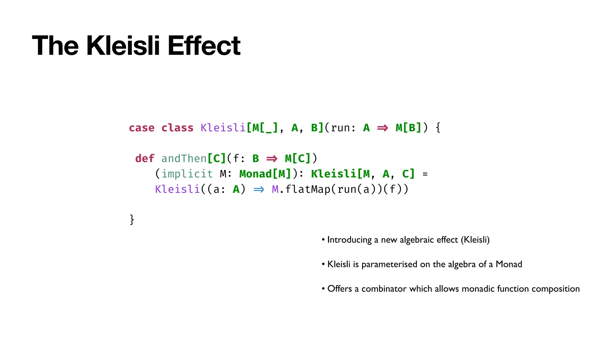 The Kleisli E
ff
ect
case class Kleisli[M[_], A, B](run: A
=
>
M[B]) {
def andThen[C](f: B
=
>
M[C])
(implicit M
:
Monad[M])
:
Kleisli[M, A, C] =
Kleisli((a: A)
=
>
M.flatMap(run(a))(f))
}
• Introducing a new algebraic effect (Kleisli)
• Kleisli is parameterised on the algebra of a Monad
• Offers a combinator which allows monadic function composition
 