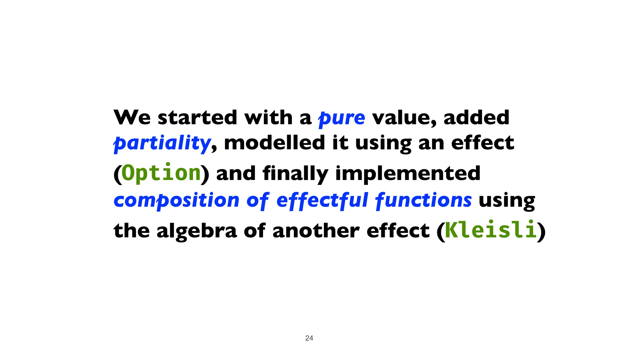 We started with a pure value, added
partiality, modelled it using an effect
(Option) and
fi
nally implemented
composition of effectful functions using
the algebra of another effect (Kleisli)
24
 