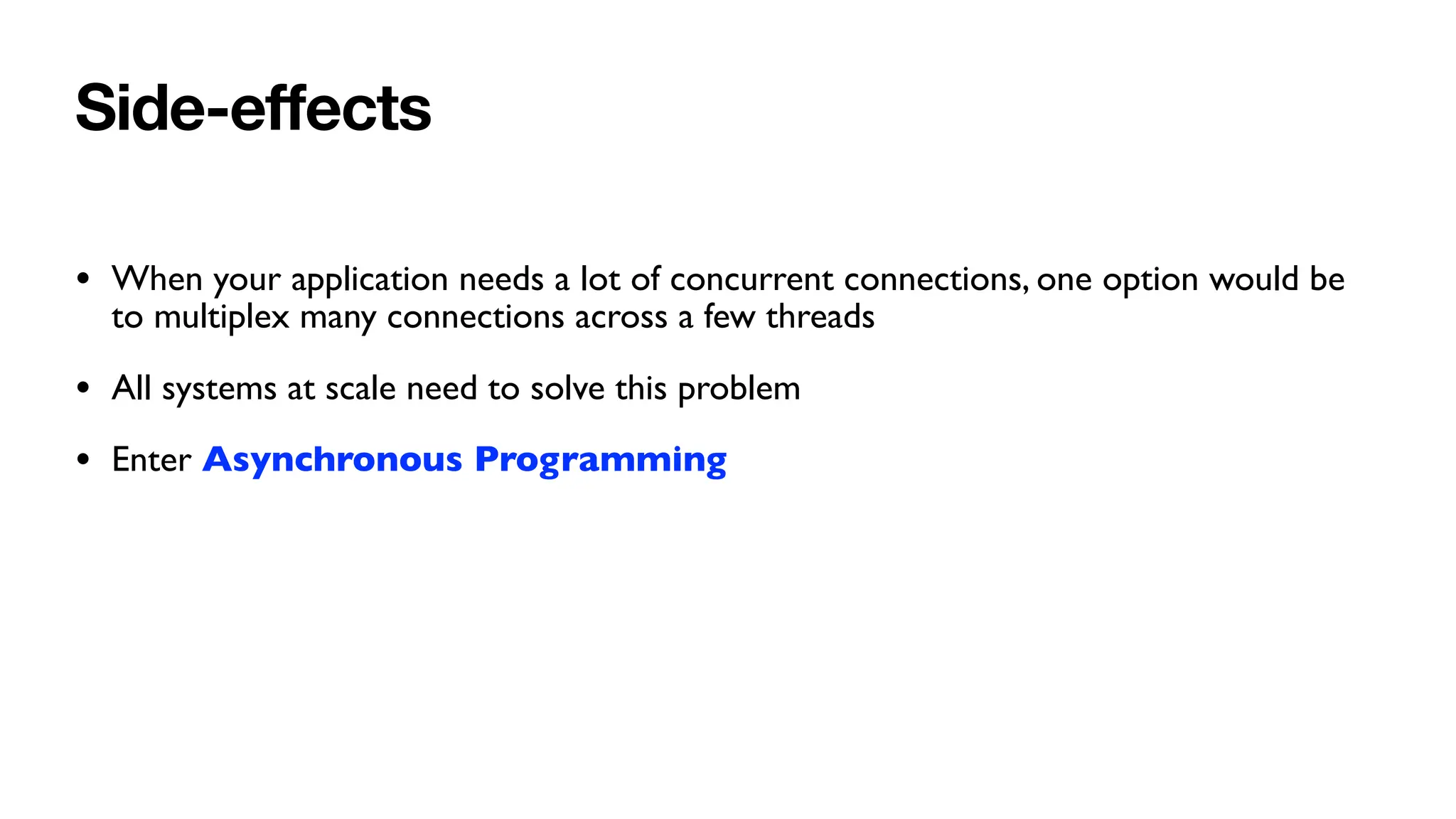 Side-e
ff
ects
• When your application needs a lot of concurrent connections, one option would be
to multiplex many connections across a few threads
• All systems at scale need to solve this problem
• Enter Asynchronous Programming
 