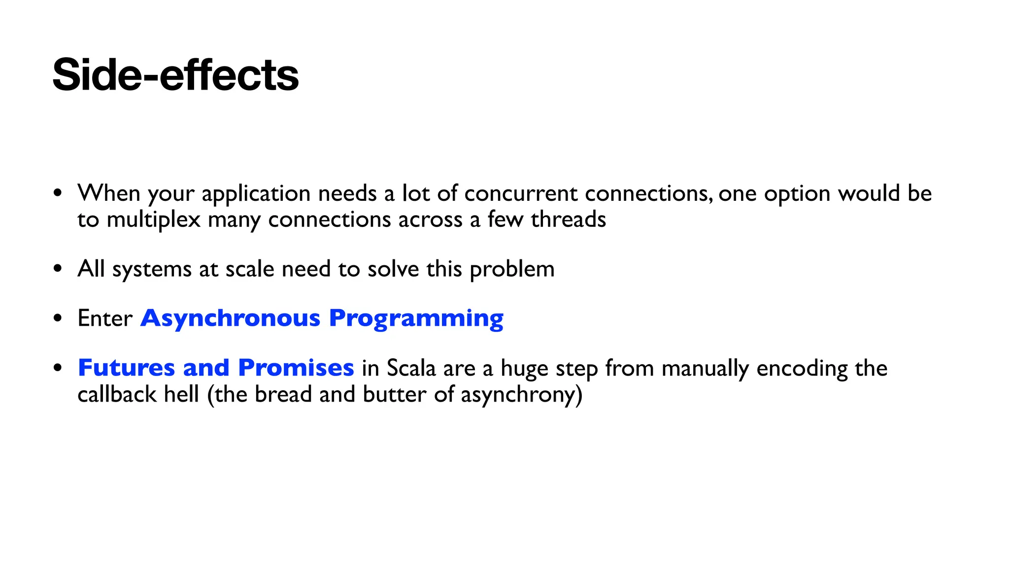 Side-e
ff
ects
• When your application needs a lot of concurrent connections, one option would be
to multiplex many connections across a few threads
• All systems at scale need to solve this problem
• Enter Asynchronous Programming
• Futures and Promises in Scala are a huge step from manually encoding the
callback hell (the bread and butter of asynchrony)
 