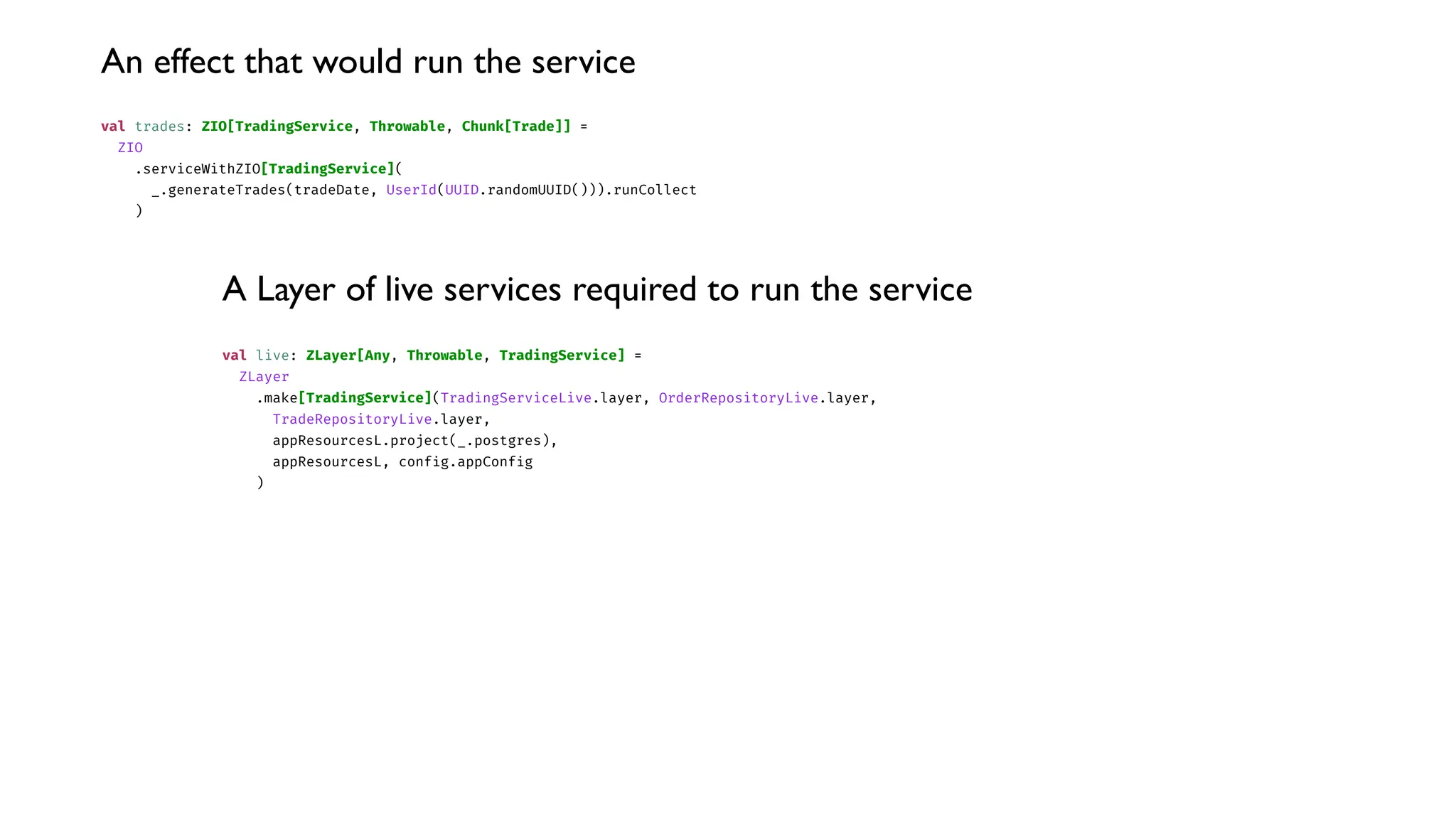 val trades: ZIO[TradingService, Throwable, Chunk[Trade]] =
ZIO
.serviceWithZIO[TradingService](
_.generateTrades(tradeDate, UserId(UUID.randomUUID())).runCollect
)
An effect that would run the service
val live: ZLayer[Any, Throwable, TradingService] =
ZLayer
.make[TradingService](TradingServiceLive.layer, OrderRepositoryLive.layer,
TradeRepositoryLive.layer,
appResourcesL.project(_.postgres),
appResourcesL, conf
i
g.appConf
i
g
)
A Layer of live services required to run the service
 