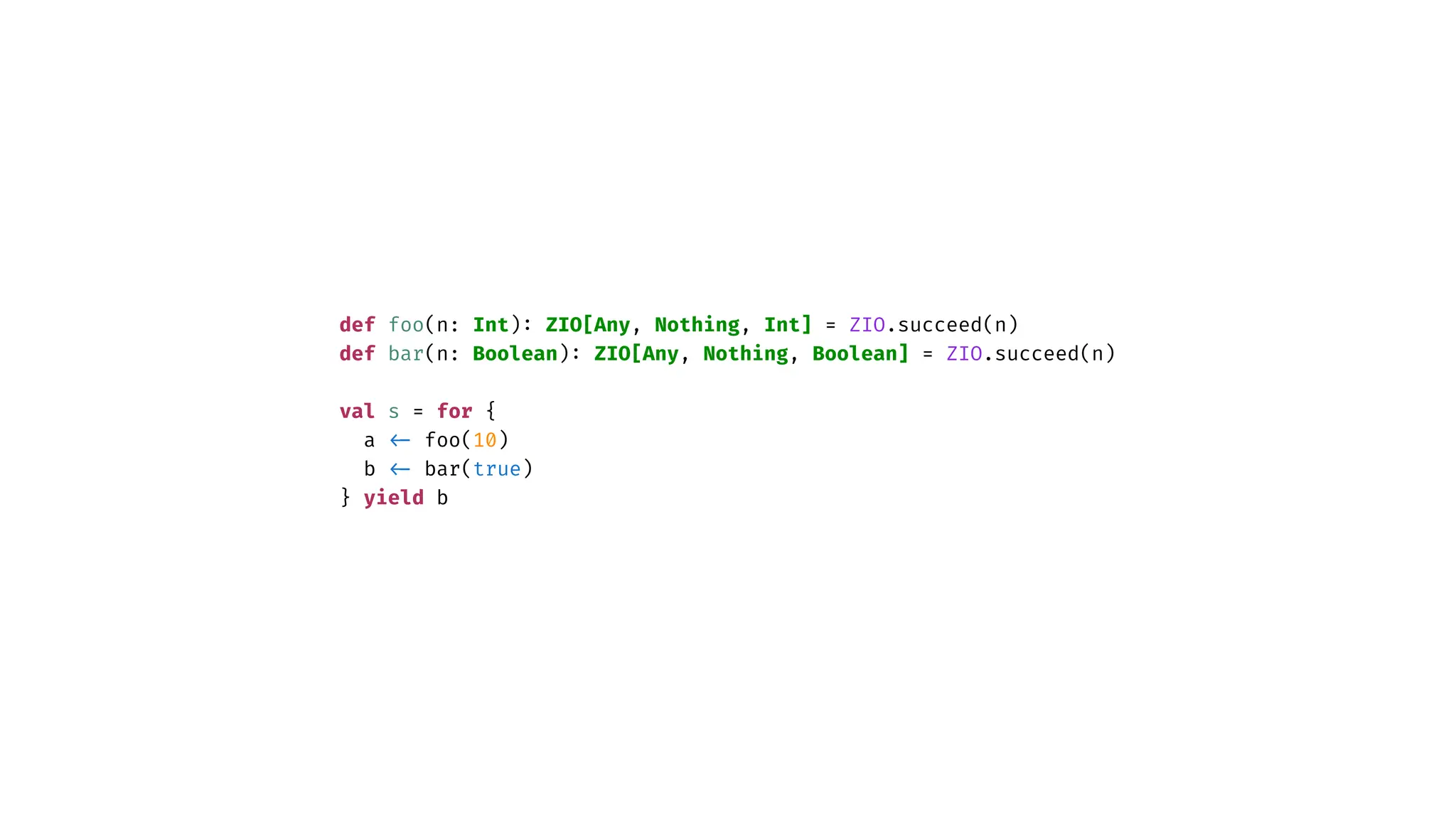 def foo(n: Int)
:
ZIO[Any, Nothing, Int] = ZIO.succeed(n)
def bar(n: Boolean)
:
ZIO[Any, Nothing, Boolean] = ZIO.succeed(n)
val s = for {
a
<
-
foo(10)
b
<
-
bar(true)
} yield b
 