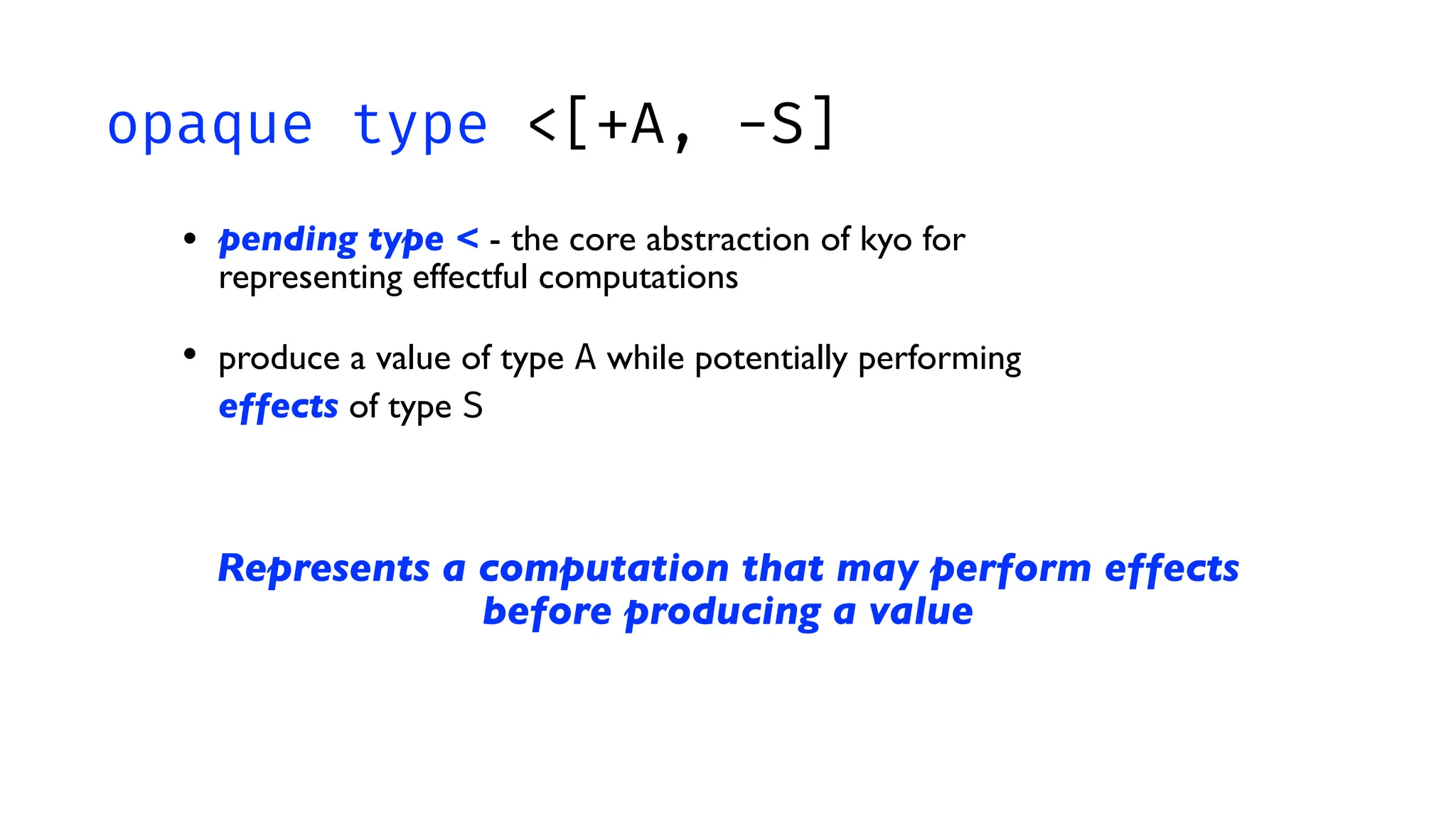 opaque type <[+A, -S]
• pending type < - the core abstraction of kyo for
representing effectful computations
• produce a value of type A while potentially performing
effects of type S
Represents a computation that may perform effects
before producing a value
 