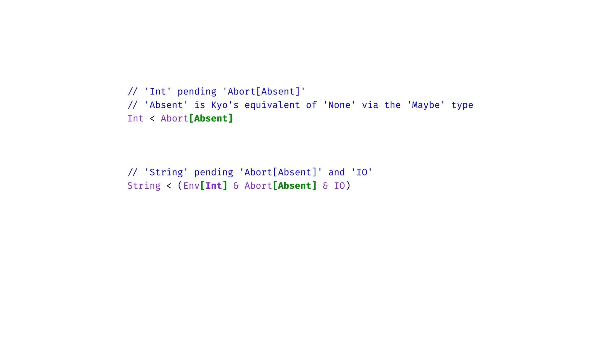 /
/
'Int' pending 'Abort[Absent]'
/
/
'Absent' is Kyo's equivalent of 'None' via the 'Maybe' type
Int < Abort[Absent]
/
/
'String' pending 'Abort[Absent]' and 'IO'
String < (Env[Int] & Abort[Absent] & IO)
 